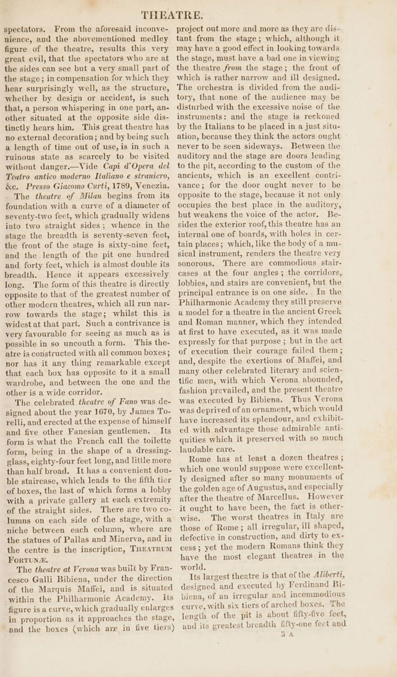 spectators. From the aforesaid inconve- nience, aud the abovementioned medley figure of the theatre, results this very great evil, that the spectators who are at the sides can see but a very small part of the stage ; in compensation for which they hear surprisingly well, as the structure, whether by design or accident, is such that, a person whispering in one part, an- other situated at the opposite side dis- tinctly hears him. This great theatre has no external decoration; and by being such a length of time out of use, is in such a ruinous state as scarcely to be visited without danger.—Vide Capi d’Opera del Teatro antico moderno Tialiano e straniero, &amp;c. Presso Giacomo Curti, 1789, Venezia. The theatre of Milan begins from its foundation with a curve of a diameter of seventy-two feet, which gradually widens into two straight sides; whence in the stage the breadth is seventy-seven feet, the front of the stage is sixty-nine feet, and the length of the pit one hundred and forty feet, which is almost double its breadth. Hence it appears excessively long. The form of this theatre is directly opposite to that of the greatest number of other modern theatres, which all run nar- row towards the stage; whilst this is widest at that part. Such a contrivance is very favourable for seeing as much as is possible in so uncouth a form. This the- atre is constructed with all common boxes; nor has it any thing remarkable except that each box has opposite to it a small wardrobe, and between the one and the other is a wide corridor, The celebrated theatre of Fano was de- signed about the year 1670, by James To- relli, and erected at the expense of himself and five other Fanesian gentlemen. Its form is what the French call the toilette form, being in the shape of a dressing- glass, eighty-four feet long, and little more than half broad. It has a convenient dou- ble staircase, which leads to the fifth tier of boxes, the last of which forms a lobby with a private gallery at each extremity of the straight sides. There are two co- lumns on each side of the stage, with a niche between each column, where are the statues of Pallas and Minerva, and in the centre is the inscription, THeATRUM FORTUNE, The theatre at Verona was built by Fran- cesco Galli Bibiena, under the direction of the Marquis Maffei, and is situated within the Philharmonic Academy. Its figure is a curve, which gradually enlarges in proportion as it approaches the stage, ‘and the boxes (which are in five tiers) project out more and more as they are dis- tant from the stage; which, although it may have a good effect in looking towards the stage, must have a bad one in viewing the theatre from the stage; the front of which is rather narrow and ill designed. The orchestra is divided from the audi- tory, that none of the audience may be disturbed with the excessive noise of the instruments: and the stage is reckoned by the Italians to be placed in a just situ- ation, because they think the actors ought never to be seen sideways. Between the auditory and the stage are doors leading to the pit, according to the custom of the ancients, which is an excellent contri- vance; for the door ought never to be opposite to the stage, because it not only occupies the best place in the auditory, but weakens the voice of the actor. Be- sides the exterior roof, this theatre has an internal one of boards, with holes in cer- tain places; which, like the body of a mu- sical instrument, renders the theatre very sonorous. There are commodious stair- cases at the four angles; the corridors, lobbies, and stairs are convenient, but the principal entrance is on one side. In the Philharmonic Academy they still preserve a model for a theatre in the ancient Greek and Roman manner, which they intended at first to have executed, as it was made expressly for that purpose ; but in the act of execution their courage failed them ; and, despite the exertions of Maffei, and many other celebrated literary and scien- tific men, with which Verona abounded, fashion prevailed, and the present theatre was executed by Bibiena. Thus Verona was deprived of an ornament, which would have increased its splendour, and exhibit- ed with advantage those admirable anti- quities which it preserved with so much laudable care. Rome has at least a dozen theatres ; which one would suppose were excellent- ly designed after so many monuments of the golden age of Augustus, and especially after the theatre of Marcellus. However it ought to have been, the fact is other- wise. The worst theatres in Italy are those of Rome; all irregular, ill shaped, defective in construction, and dirty to ex- cess; yet the modern Romans think they have the most elegant theatres in the world, Its largest theatre is that of the Aliberti, designed and executed by Ferdinand Bi- biena, of an irregular and incommodious curve, with six tiers of arched boxes. The length of the pit is about fifty-five feet, and its greatest breadth fifty-one fect and “ oA