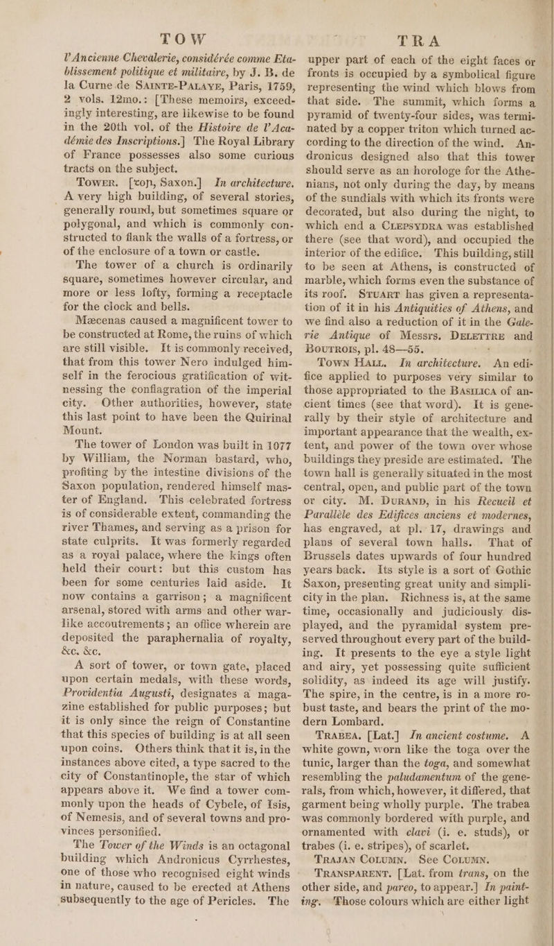 TOW V Ancienne Chevalerie, considérée comme Eta- blissement politique et militaire, by J. B. de la Curne de SAINTE-PALAYE, Paris, 1759, 2 vols. 12mo.: [These memoirs, exceed- ingly interesting, are likewise to be found in the 20th vol. of the Histoire de lV’ Aca- démie des Inscriptions.] The Royal Library of France possesses also some curious tracts on the subject. Tower. [con, Saxon.] In architecture. A very high building, of several stories, ' generally round, but sometimes square or polygonal, and which is commonly con- structed to flank the walls of a fortress, or of the enclosure of a town or castle. The tower of a church is ordinarily square, sometimes however circular, and more or less lofty, forming a receptacle for the clock and bells. Meecenas caused a magnificent tower to be constructed at Rome, the ruins of which are still visible. It is commonly received, that from this tower Nero indulged him- self in the ferocious gratification of wit- nessing the conflagration of the imperial city. - Other authorities, however, state this last point to have been the Quirinal Mount. The tower of London was built in 1077 by William, the Norman bastard, who, profiting by the intestine divisions of the Saxon population, rendered himself mas- ter of England. This celebrated fortress is of considerable extent, commanding the river Thames, and serving as a prison for state culprits. It was formerly regarded as a royal palace, where the kings often held their court: but this custom has been for some centuries laid aside. It now contains a garrison; a magnificent arsenal, stored with arms and other war- like accoutrements ; an office wherein are deposited the phtapheraalie of royalty, &amp;e. &amp;c. A sort of tower, or town gate, placed upon certain medals, with these words, Providentia Augusti, designates a maga- zine established for public purposes; but it is only since the reign of Constantine that this species of building is at all seen upon coins. Others think that it is, in the instances above cited, a type sacred to the city of Constantinople, the star of which appears above it. We find a tower com- monly upon the heads of Cybele, of Isis, of Nemesis, and of several towns and pro- vinces personified. The Tower of the Winds is an octagonal building which Andronicus Cyrrhestes, one of those who recognised eight winds in nature, caused to be erected at Athens subsequently to the age of Pericles. The TRA upper part of each of the eight faces or fronts is occupied by a symbolical figure representing the wind which blows from that side. The summit, which forms a pyramid of twenty-four sides, was termi- nated by a copper triton which turned ac- cording to the direction of the wind. An- dronicus designed also that this tower should serve as an horologe for the Athe- nians, not only during the day, by means of the sundials with which its fronts were decorated, but also during the night, to which end a CLEPSYDRA was established there (see that word), and occupied the interior of the edifice. This building, still to be seen at Athens, is constructed of marble, which forms even the substance of its roof. SruarT has given a representa- tion of it in his Antiquities of Athens, and we find also a reduction of it in the Gale- rie Antique of Messrs. os and Bovurrois, pl. 48—55. Town Hatt, In architecture. An ed fice applied to purposes very similar to those appropriated to the Basmica of an- cient times (see that word). It is gene- rally by their style of architecture and important appearance that the wealth, ex- tent, and power of the town over whose © buildings they preside are estimated. The town hall is generally situated in the most central, open, and public part of the town or city. M. DurRanpn, in his Recueil et Paralléle des Edifices anciens eé modernes, has engraved, at pl.-17, drawings and plans of several town halls. That of Brussels dates upwards of four hundred years back. Its style is a sort of Gothic Saxon, presenting great unity and simpli- city in the plan. Richness is, at the same time, occasionally and judiciously dis- played, and the pyramidal system pre- served throughout every part of the build- ing. It presents to the eye a style light and airy, yet possessing quite sufficient solidity, as indeed its age will justify. The spire, in the centre, is in a more ro- bust taste, and bears the print of the mo- dern Lombard. TRABEA, [Lat.] Jn ancient costume. A white gown, worn like the toga over the tunic, larger than the toga, and somewhat resembling the paludamentum of the gene- rals, from which, however, it differed, that garment being wholly purple. The trabea was commonly bordered with purple, and ornamented with clavi (i. e. studs), or trabes (i. e. stripes), of scarlet. TRAJAN CoLumn. See CoLumMn. TRANSPARENT. [ Lat. from trans, on the other side, and pareo, to appear.| In painé- ing. Those colours which are either light