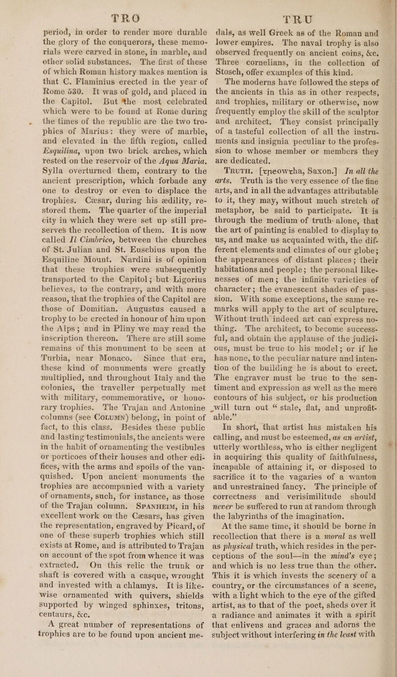 TRO period, in order to render more durable the glory of the conquerors, these memo- rials were carved in stone, in marble, and other solid substances. The first of these of which Roman history makes mention is that C. Flaminius erected in the year of Rome 530. It was of gold, and placed in the Capitol. But the most celebrated which were to be found at Rome during the times of the republic are the two tro- phies of Marius: they were of marble, and elevated in the fifth region, called Esquilina, wpon two brick arches, which rested on the reservoir of the Aqua Maria. Sylla overturned them, contrary to the ancient prescription, which forbade any one to destroy or even to displace the trophies. Cesar, during his edility, re- stored them. The quarter of the imperial city in which they were set up still pre- served the recollection of them. Itis now called Il Cimbrico, between the churches of St. Julian and St. Eusebius upon the Esquiline Mount. Nardini is of opinion that these trophies were subsequently transported to the Capitol; but: Ligorius believes, to the contrary, and with more reason, that the trophies of the Capitol are those of Domitian. Augustus caused a trophy to be erected in honour of him upon the Alps; and in Pliny we may read the inscription thereon. There are still some remains of this monument to be seen at Turbia, near Monaco. Since that era, these kind of monuments were greatly multiplied, and throughout Italy and the colonies, the traveller perpetually met with military, commemorative, or hono- rary trophies. The Trajan and Antonine columns (see CoLumn) belong, in point of fact, to this class. Besides these public and mastitis testimonials, the ancients were in the habit of otndimentiy the vestibules or porticoes of their houses and other edi- fices, with the arms and spoils of the van- quished. Upon ancient monuments the trophies are accompanied with a variety of ornaments, such, for instance, as those of the Trajan column. SpANHEIM, in his excellent work on the Cesars, has given the representation, engraved by Picard, of one of these superb trophies which still exists at Rome, and is attributed to Trajan on account of the spot from whence it was extracted. On this relic the trunk or shaft is covered with a casque, wrought and invested with achlamys. It is like- wise ornamented with quivers, shields supported by winged sphinxes, eae centaurs, &amp;c. A great number of representations of trophies are to be found upon ancient me- TRU dals, as well Greek as of the Roman and lower empires. The naval trophy is also observed frequently on ancient coins, &amp;c. Three cornelians, in the collection of Stosch, offer examples of this kind. The moderns have followed the steps of the ancients in this as in other respects, and trophies, military or otherwise, now frequently employ the skill of the sculptor and architect. They consist principally of a tasteful collection of all the instru- ments and insignia peculiar to the profes- sion to whose member or members they are dedicated. TRUTH. [cpeowcha, Saxon.] In all the arts. Truth is the very essence of the fine arts, and in all the advantages attributable to it, they may, without much stretch of metaphor, be said to participate. It is through the medium of truth: alone, that us, and make us acquainted with, the dif- ferent elements and climates of our globe; the appearances of distant places; their habitations and people; the personal like- nesses of men; the infinite varieties of character; the evanescent shades of pas- sion. With some exceptions, the same re- marks will apply to the art of sculpture. Without truth indeed art can express no- thing. The architect, to become success- ful, and obtain the applause of the judici- ous, must be true to his model; or if he has none, to the peculiar nature and inten- tion of the building he is about to erect. The engraver must be true to the sen- timent and expression as well as the mere contours of his subject, or his production able.” In short, that artist has mistaken his calling, and must be esteemed, as an artist, utterly worthless, who is either negligent in acquiring this quality of faithfulness, incapable of attaining it, or disposed to sacrifice it to the vagaries of a wanton and unrestrained fancy. The principle of correctness and verisimilitude should never be suffered to run at random through the labyrinths of the imagination. At the same time, it should be borne in recollection that there is a moral as well as physical truth, which resides in the per- ceptions of the soul—in the mind’s eye; and which is uo less true than the other. This it is which invests the scenery of a country, or the circumstances of a scene, with a light which to the eye of the gifted artist, as to that of the poet, sheds over it a radiance and animates it with a spirit that enlivens and graces and adorns the subject without interfering in the least with