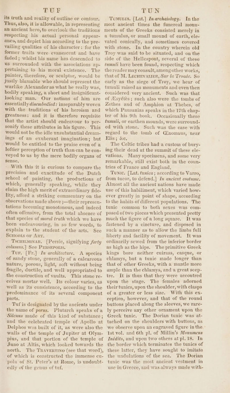 TUF its truth and reality of outline or contour. Thus, also, it is allowable, in representing an ancient hero, to overlook the traditions respecting his actual personal appear- ance, and depict him according to the pre- vailing qualities of his character: for the former traits were evanescent and have faded ; whilst his name has descended to us surrounded with the associations ap- pertaining to his moral existence. The painter, therefore, or sculptor, would be justly blamable who should represent the warlike Alexander as what he really was, bodily speaking, a short and insignificant- looking man. Our notions of him are essentially disembodied: inseparably woven with the traditions of his heroism and greatness: and it is therefore requisite that the artist should endeavour to per- sonify these attributes in his figure. This would not be the idle unsubstantial dream- ings of an exuberant imagination; but would be entitled to the praise even of a loftier perception of truth than can be con- veyed to us by the mere bodily organs of sense. With this it is curious to compare the precision and exactitude of the Dutch school of painting, the productions of which, generally speaking, while they claim the high merit of extraordinary fide- lity, afford a striking commentary on the observations made above ;—their represen- tations becoming monotonous, and indeed often offensive, from the total absence of that species of moral truth which we have been endeavouring, in so few words, to explain to the student of the arts. See ScHoots or ArT. TSCHILMINAR. [Persic, signifying forty columns.] See PERSEPOLIS. : Tur. [Fr.] In architecture. A species of sandy stone, generally of a calcareous nature, porous, light, soft without being fragile, ductile, and well appropriated to the construction of vaults. This stone re- ceives mortar well. Its colour varies, as well as its consistence, according to the ‘predominance of its several component parts. Tuf is designated by the ancients under the name of porus. Plutarch speaks of a Silenus made of this kind of substance; and the celebrated temple of Apollo at Delphos was built of it, as were also the walls of the temple of Jupiter at Olym- pius, and that portion of the temple of Juno at Altis, which Jooked towards the north. The TRAVERTINO (see that word), of which is constructed the immense cu- pola of St. Peter’s at Rome, is undoubt- edly of the genus of tuf, TUN Tumutus. [Lat.] Inarchaiology. In the most ancient times the funereal monu- ments of the Greeks consisted merely in a tumulus, or small mound of earth, ele- vated conically, and sometimes covered with stone. In the country wherein old Troy was said to be situated, and on the side of the Hellespont, several of these tumult have been found, respecting which the reader may consult, among other works, that of M. LecHevarier, Sur la Troade. So early as the siege of Troy, we hear of tumuli raised as monuments and even then considered very ancient. Such was that of Esyétés ; such also were the tombs of Zethes and of Amphion at Thebes, of which Pausanias speaks in the 17th chap- ter of his 9th book. Occasionally these tumuli, or earthen mounds, were surround- ed with stone. Such was the case with regard to the tomb of C:nomaus, near Elis; &amp;c. The Celtic tribes had a custom of bury- ing their dead at the summit of these ele- vations. Many specimens, and some very remarkable, still exist both in the coun- tries of France and England. Tunic. (Lat. tunica; according to Varro, from tueor, to defend.| Im ancient costume. Almost all the ancient nations have made use of this habiliment, which varied how- ever greatly in point of shape, according to the habits of different populations. The tunic common to both sexes was com- posed of two pieces which presented pretty much the figure of a long square. It was fastened by a cincture, and disposed in such a manner as to allow the limbs full liberty and facility of movement. It was ordinarily sewed from the inferior border as high asthe hips. The primitive Greek kings bore neither cuirass, casque, or chlamys, but a tunic made longer than that of other Greeks, with a mantle more ample than the chlamys, and a great scep- tre. It is thus that they were accoutred upon the stage. The females adorned their tunics, upon the shoulder, with clasps of a greater or less size. With this ex- ception, however, and that of the round buttons placed along the sleeves, we rare- ly perceive any other ornament upon the Greek tunic. The Dorian tunic was at- tached on the shoulders with buttons, as we observe upon an engraved figure in the.’ ist vol. and 6th pl. of Millin’s Monumens Inédits, and upon two others at pl. 18. In the border which terminates the tunics of these latter, they have sought to imitate the undulations of the sea. The Dorian tunic was the most ancient vestment in use in Greece, and was always made with-