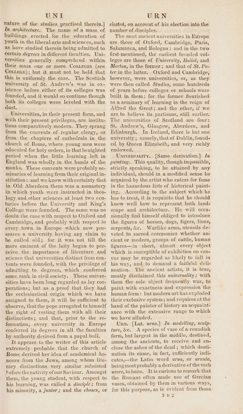 nature of the studies practised therein.] In architecture. The name of a mass of buildings erected for the education of youth in the liberal arts and sciences, such as have studied therein being admitted to certain degrees in different faculties. Uni- versities generally comprehend within their mass one or more CoLLEGES (see CoLLeGe); but it must not be held that this is uniformly the case. The Scottish university of St. Andrew’s was in ex- istence before either of its colleges was founded, and it would so continue though both its colleges were leveled with the dust. Universities, in their present form, and with their present privileges, are institu- tions comparatively modern. They sprang from the convents of regular clergy, or from the chapters of cathedrals in the church of Rome, where young men were educated for holy orders, in that benighted period when the little learning left in England was wholly in the hands of the monks, These convents were probably se- minaries of learning from their original in- stitution: and we know withcertainty that in Old Aberdeen there was a monastery in which youth were instructed in theo- logy and other sciences at least two cen- turies before the University and King’s College were founded. The same was no doubt the case with respect to Oxford and Cambridge, and probably with respect to every town in Europe which now pos- sesses a university having any claim to be called old; for it was not till the more eminent of the laity began to per- ceive the importance of literature and science that universities distinct from con- vents were founded, with the privilege of admitting to degrees, which conferred some rank in civil society. These univer- sities have been long regarded as lay cor- porations; but as a proof that they had the ecclesiastical origin which we have assigned to them, it will be sufficient to observe, that the pope arrogated to himself the right of vesting them with all their distinctioris; and that, prior to the re- formation, every university in Europe conferred its degrees in all the faculties by authority derived from a papal bull, It appears to the writer of this article extremely probable that the church of Rome derived her idea of academical ho- nours from the Jews, among whom lite- rary distinctions very similar subsisted before the nativity ofour Saviour. Amongst them, the young student, with respect to his learning, was called a disciple; from his minority, a junior; and the chosen, or elected, on account of his election into, the number of disciples. The most ancient universities in Europe. are those of Oxford, Cambridge, Paris, Salamanca, and Bologna: and in the two first-mentioned, the earliest founded col- leges are those of University, Baliol, and Merton, in the former; and that of St. Pe- ter in the latter. Oxford and Cambridge, however, were universities, or, as they were then called Studies, some hundreds of years before colleges or schools were built in them: for the former flourished as a seminary of learning in the reign of Alfred the Great; and the other, if we are to believe its partisans, still earlier. The universities of Scotland are four: St. Andrew’s, Glasgow, Aberdeen, and Edinburgh. In Ireland, there is but one university ; namely, that of Dublin, found- ed by Queen Elizabeth, and very richly endowed. UniversALity. [Same derivation.] In painting. This quality, though impossible, strictly speaking, to be attained by any individual, should in a modified sense be acquired by the artist who enters for fame in the hazardous lists of historical paint- ing. According to the subject which he has to treat, it is requisite that he should know well how to represent both land- scape and architecture. He will occa- sionally find himself obliged to introduce the figures of horses, dogs, tigers, lions, serpents, &amp;c. Warlike arms, utensils de- voted to sacred ceremonies whether an- cient or modern, groups of cattle, human figures—in short, almost every object which is susceptible of exhibition on can- vas may be regarded as likely to fall in his way, and to demand a faithful deli- neation. The ancient artists, it is true, mostly disclaimed this universality ; with them the sole object frequently was, to paint with exactness and expression the human form: but modern art has exploded their exclusive system; and requires at the hand of the painter of history an acquaint- ance with the extensive range to which we have alluded. Urn. [Lat. urna.] In modelling, sculp- ture, &amp;c. A species of vase of a roundish form, but largest in the middle, destined, among the ancients, to receive and en- close the ashes of the dead ; which desti- nation its name, in fact, sufficiently indi- cates,—the Latin word urna, or urnula, being most probably a derivative of the verb urere,toburn. Itis curious to remark that the Romans often made use of Grecian vases, obtained by them in various ways, for this purpose, as is evident from those 3 B2