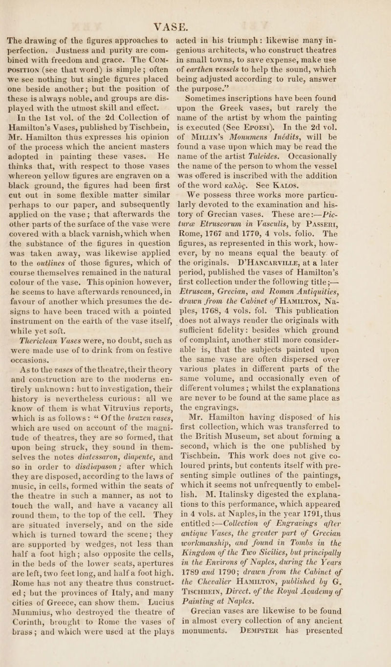 The drawing of the figures approaches to perfection. Justness and purity are com- bined with freedom and grace. The Com- POSITION (see that word) is simple; often we see nothing but single figures placed one beside another; but the position of these is always noble, and groups are dis- played with the utmost skill and effect. In the Ist vol. of the 2d Collection of Hamilton’s Vases, published by Tischbein, Mr. Hamilton thus expresses his opinion of the process which the ancient masters adopted in painting these vases. He thinks that, with respect to those vases whereon yellow figures are engraven on a black ground, the figures had been first cut out in some flexible matter similar perhaps to our paper, and subsequently applied on the vase; that afterwards the other parts of the surface of the vase were covered with a black varnish, which when the substance of the figures in question was taken away, was likewise applied to the outlines of those figures, which of course themselves remained in the natural colour of the vase. This opinion however, he seems to have afterwards renounced, in favour of another which presumes the de- signs to have been traced with a pointed instrument on the earth of the vase itself, while yet soft. Thericlean Vuses were, no doubt, such as were made use of to drink from on festive occasions. As to the vases of the theatre, their theory and construction are to the moderns en- tirely unknown: but to investigation, their history is nevertheless curious: all we know of them is what Vitruvius reports, which is as follows: “ Of the brazen vases, which are used on account of the magni- tude of theatres, they are so formed, that upon being struck, they sound in them- selves the notes diatessaron, diapente, and so in order to disdiapason; after which they are disposed, according to the laws of music, in cells, formed within the seats of the theatre in such a manner, as not to touch the wall, and have a vacancy all round them, to the top of the cell. They are situated inversely, and on the side which is turned toward the scene; they are supported by wedges, not less than half a foot high; also opposite the cells, in the beds of the lower seats, apertures are left, two feet long, and half a foot high. Rome has not any theatre thus construct- ed; but the provinces of Italy, and many cities of Greece, can show them. Lucius Mummius, who destroyed the theatre of Corinth, brought to Rome the vases of brass; and which were used at the plays acted in his triumph: likewise many in- genious architects, who construct theatres in small towns, to save expense, make use of earthen vessels to help the sound, which being adjusted according to rule, answer the purpose.” Sometimes inscriptions have been found upon the Greek vases, but rarely the name of the artist by whom the painting is executed (See Eporsr). In the 2d vol. of Mirsrin’s Monumens Inédits, will be found a vase upon which may be read the name of the artist Taletdes. Occasionally the name of the person to whom the vessel was offered is inscribed with the addition of the word kaXdc. See Kaos, We possess three works more particu- larly devoted to the examination and his- tory of Grecian vases. These are:—Pic- ture Etruscorum in Vasculis, by PAssErt, Rome, 1767 and 1770, 4 vols. folio. The figures, as represented in this work, how- ever, by no means equal the beauty of the originals. D’HANCARVILLE, at a later period, published the vases of Hamilton’s first collection under the following title ;— Etruscan, Grecian, and Roman Antiquities, drawn from the Cabinet of HAmunron, Na- ples, 1768, 4 vols. fol. This publication does not always render the originals with of complaint, another still more consider- able is, that the subjects painted upon the same vase are often dispersed over various plates in different parts of the same volume, and occasionally even of different volumes ; whilst the explanations are never to be found at the same place as the engravings, Mr. Hamilton having disposed of his first collection, which was transferred to the British Museum, set about forming a second, which is the one published by Tischbein. This work does not give co- loured prints, but contents itself with pre- senting simple outlines of the paintings, which it seems not unfrequently to embel- lish. M. Italinsky digested the explana- tions to this performance, which appeared in 4 vols. at Naples, in the year 1791, thus entitled :—Collection of Engravings after antique Vases, the greater part of Grecian workmanship, and found in Tombs in the Kingdom of the Two Sicilies, but principally in the Environs of Naples, during the Years 1789 and 1790; drawn from the Cabinet of the Chevalier HAmiLton, published by G. TIsCHBEIN, Direct. of the Royal Academy of Painting at Naples. Grecian vases are likewise to be found in almost every collection of any ancient monuments. DeEmpsTER has presented