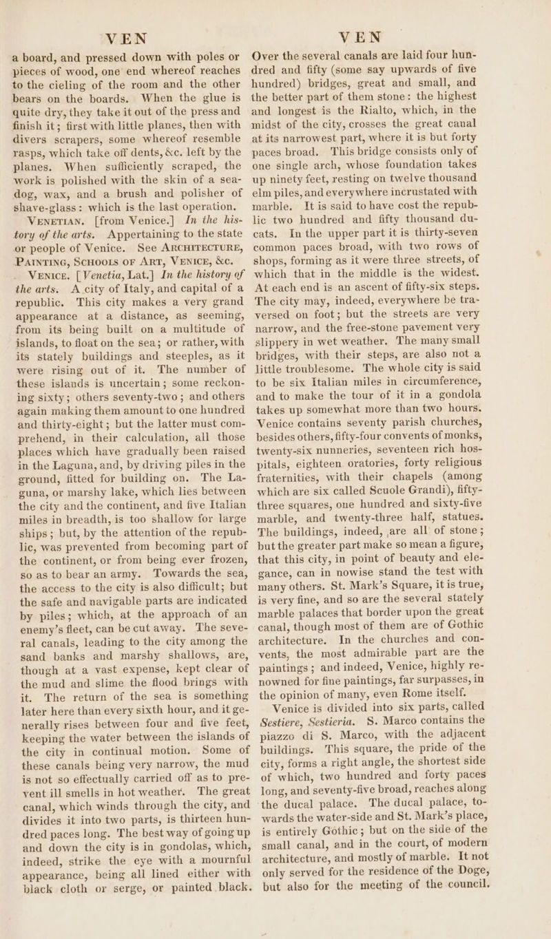 a board, and pressed down with poles or pieces of wood, one end whereof reaches to the cieling of the room and the other bears on the boards. When the glue is quite dry, they take it out of the press and finish it; first with little planes, then with divers scrapers, some whereof resemble rasps, which take off dents, &amp;c. left by the planes. When sufficiently scraped, the work is polished with the skin of a sea- dog, wax, and a brush and polisher of shave-glass: which is the last operation. VENETIAN. [from Venice.] In the his- tory of the arts. Appertaining to the state or people of Venice. See ARCHITECTURE, PatntTinG, ScHooLs OF ART, VENICE, &amp;c. Venice. [ Venetia, Lat.] In the history of the arts. A city of Italy, and capital of a republic. This city makes a very grand appearance at a distance, as seeming, from its being built on a multitude of islands, to float on the sea; or rather, with its stately buildings and steeples, as it were rising out of it. The number of these islands is uncertain; some reckon- ing sixty; others seventy-two ; and others again making them amount to one hundred and thirty-eight; but the latter must com- prehend, in their calculation, all those places which have gradually been raised in the Laguna, and, by driving piles in the ground, fitted for building on. The La- guna, or marshy lake, which lies between the city and the continent, and five Italian miles in breadth, is too shallow for large ships; but, by the attention of the repub- lic, was prevented from becoming part of the continent, or from being ever frozen, so as to bear an army. Towards the sea, the access to the city is also difficult; but the safe and navigable parts are indicated by piles; which, at the approach of an enemy’s fleet, can be cut away. The seve- ral canals, leading to the city among the sand banks and marshy shallows, are, though at a vast expense, kept clear of the mud and slime the flood brings with it. The return of the sea is something later here than every sixth hour, and it ge- nerally rises between four and five feet, keeping the water between the islands of the city in continual motion. Some of these canals being very narrow, the mud is not so effectually carried off as to pre- vent ill smells in hot weather. The great canal, which winds through the city, and divides it into two parts, is thirteen hun- dred paces long. The best way of going up and down the city is in gondolas, which, indeed, strike the eye with a mournful appearance, being all lined either with black cloth or serge, or painted black. Over the several canals are laid four hun- dred and fifty (some say upwards of five hundred) bridges, great and small, and the better part of them stone: the highest and longest is the Rialto, which, in the midst of the city, crosses the great canal at its narrowest part, where it is but forty paces broad. This bridge consists only of one single arch, whose foundation takes up ninety feet, resting on twelve thousand elm piles, and everywhere incrustated with marble. It is said to have cost the repub- lic two hundred and fifty thousand du- cats. Inthe upper part it is thirty-seven common paces broad, with two rows of shops, forming as it were three streets, of which that in the middle is the widest. At each end is an ascent of fifty-six steps. The city may, indeed, everywhere be tra- versed on foot; but the streets are very narrow, and the free-stone pavement very slippery in wet weather. The many small bridges, with their steps, are also not a little troublesome. The whole city is said to be six Italian miles in circumference, and to make the tour of it in a gondola takes up somewhat more than two hours. Venice contains seventy parish churches, besides others, fifty-four convents of monks, twenty-six nunneries, seventeen rich hos- pitals, eighteen oratories, forty religious fraternities, with their chapels (among which are six called Scuole Grandi), fifty- three squares, one hundred and sixty-five marble, and twenty-three half, statues. The buildings, indeed, ,are all of stone; but the greater part make so mean a figure, that this city, in point of beauty and ele- gance, can in nowise stand the test with many others. St. Mark’s Square, it is true, is very fine, and so are the several stately marble palaces that border upon the great canal, though most of them are of Gothic architecture. In the churches and con- vents, the most admirable part are the paintings ; and indeed, Venice, highly re- nowned for fine paintings, far surpasses, in the opinion of many, even Rome itself. Venice is divided into six parts, called Sestiere, Sestieria. S. Marco contains the piazzo di S. Marco, with the adjacent buildings. This square, the pride of the city, forms a right angle, the shortest side of which, two hundred and forty paces long, and seventy-five broad, reaches along The ducal palace, to- wards the water-side and St. Mark’s place, is entirely Gothic; but on the side of the small canal, and in the court, of modern architecture, and mostly of marble. It not only served for the residence of the Doge, but also for the meeting of the council.