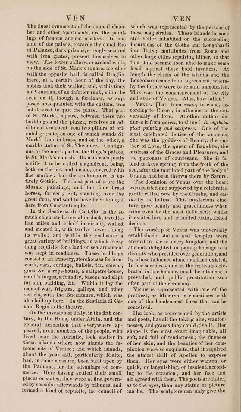 The finest ornaments of the council-cham- ber and other apartments, are the paint- ings of famous ancient masters. In one side of the palace, towards the canal Rio di Palazzo, dark prisons, strongly secured with iron grates, present themselves to view. The lower gallery, or arched walk, on the side of St. Mark’s square, together with the opposite hall, is called Broglio. Here, at a certain hour of the day, the nobles took their walks; and, at this time, no Venetian, of an inferior rank, might be seen on it, though a foreigner, as sup- posed unacquainted with the custom, was not desired to quit the place. That part of St. Mark’s square, between these two buildings and the piazza, receives an ad- ditional ornament from two pillars of ori- ental granate, on one of which stands St. Mark’s lion in brass, and on the other, a marble statue of St. Theodore. Contigu- ous to the north part of the Doge’s palace, is St. Mark’s church. Its materials justly entitle it to be called magnificent, being, both on the out and inside, covered with fine marble: but the architecture is en- tirely Gothic. The best part of it are the Musaic paintings, and the four brass horses, formerly gilt, standing over the great door, and said to have been brought here from Constantinople. In the Sestieria di Castello, is the so much celebrated arsenal or dock, two Ita- lian miles and a half in circuit, walled and moated in, with twelve towers along its walls; and within the enclosure a great variety of buildings, in which every thing requisite for aland or sea armament was kept in readiness. These buildings consist of an armoury, storehouses for iron- work, oars, cordage, bullets, tar, canvas, guns, &amp;c. a rope-house, a saltpetre-house, smith’s forges, a foundry, basons and slips for ship building, &amp;c. Within it lay the men-of-war, frigates, galleys, and other vessels, with the Bucentauro, which was also laid up here. In the Sestieria di-Ca- nale Regio is the theatre. On the invasion of Italy, in the fifth cen- tury, by the Huns, under Attila, and the general desolation that everywhere ap- peared, great numbers of the people, who lived near the Adriatic, took shelter in those islands where now stands the fa- mous city of Venice; and which islands, about the year 421, particularly Rialto, had, in some measure, been built upon by the Paduans, for the advantage of com- merce. Here having settled their small places or states, they were at first govern- ed by consuls ; afterwards by tribunes, and formed a kind of republic, the council of which was represented by the persons of these magistrates. These islands became still better inhabited on the succeeding incursions of the Goths and Longobardi into Italy; multitudes from Rome and other large cities repairing hither, so that this state became soon able to make some head against those bold invaders. At length the chiefs of the islands and the Longobardi came to an agreement, where- by the former were to remain unmolested. This was the commencement of the city and state of Venice.—Alas, how fallen! Venus. [Lat. from venio, to come, ac- cording to Cicero, in allusion to the uni- versality of love. Another author de- duces it from gaivw, to shine.] In mytholo- gical painting and sculpture. One of the most celebrated deities of the ancients. She was the goddess of Beauty, the mo- ther of Love, the queen of Laughter, the mistress of the Graces and Pleasures, and the patroness of courtesans. She is fa- bled to have sprung from the froth of the sea, after the mutilated part of the body of Uranus had been thrown there by Saturn. The dominion of Venus over the heart was assisted and supported by a celebrated girdle called zone by the Greeks, and ces- tus by the Latins. This mysterious cinc- ture gave beauty and gracefulness when worn even by the most deformed; whilst it excited love and rekindled extinguished desires. The worship of Venus was universally established: statues and temples were erected to her in every kingdom, and the ancients delighted in paying homage to a divinity who presided over generation, and by whose influence alone mankind existed. In her sacrifices, and in the festivals cele- brated in her honour, much licentiousness prevailed, and public prostitution was often part of the ceremony. Venus is represented with one of the prettiest, as Minerva is sometimes with one of the handsomest faces that can be conceived. Her look, as represented by the artists and poets, has all the taking airs, wanton- nesses, and graces they could give it. Her shape is the most exact imaginable, all soft, and full of tenderness; the fineness of her skin, and the beauties of her com- plexion were so exquisite, that it required the utmost skill of Apelles to express them. Her eyes were either wanton, or quick, or languishing, or insolent, accord- ing to the occasion; and her face and air agreed with them. The poets are fuller, as to the eyes, than any statue or picture can be. The sculptors can only give the