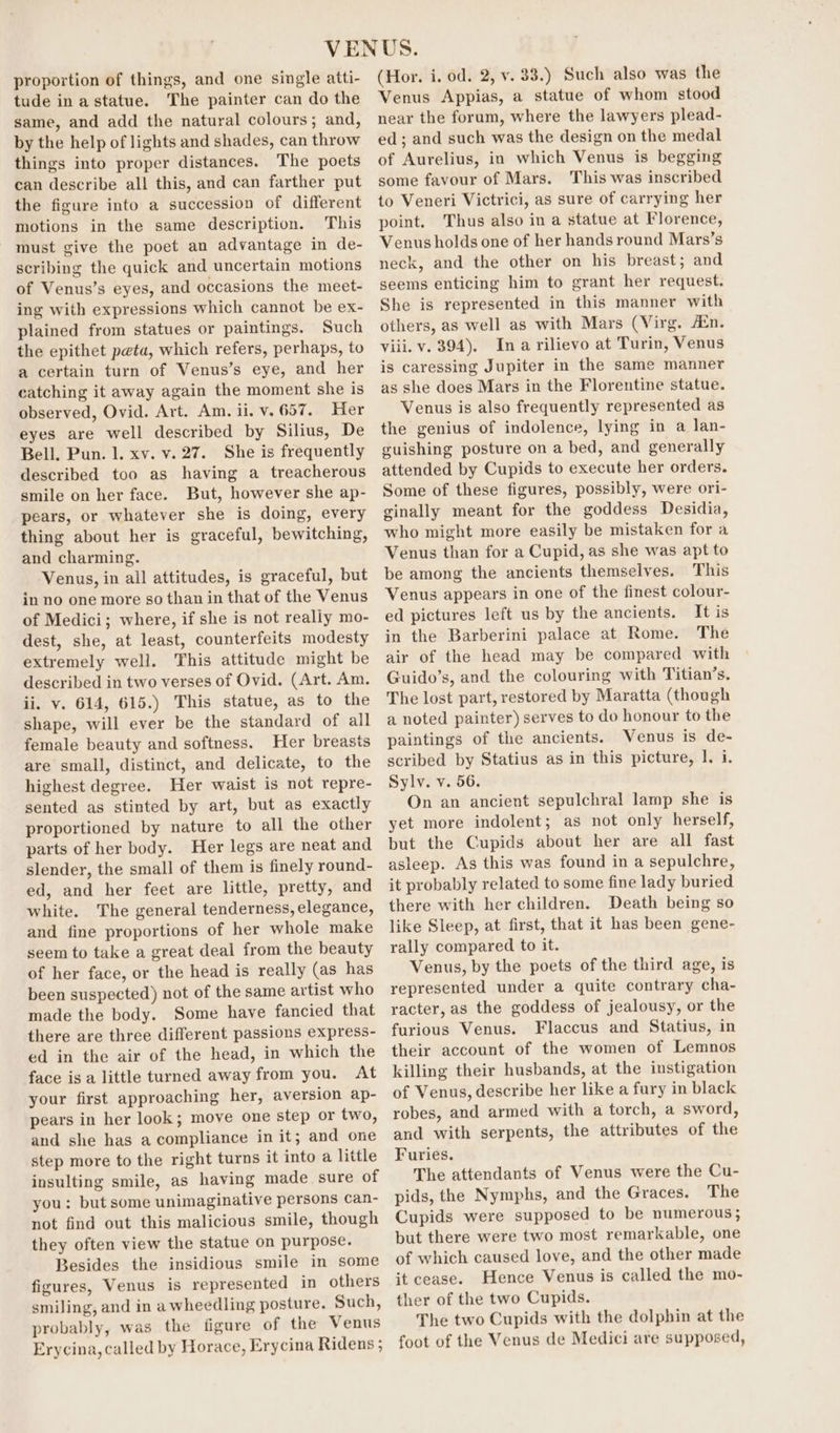 proportion of things, and one single atti- tude inastatue. The painter can do the same, and add the natural colours; and, by the help of lights and shades, can throw things into proper distances. The poets can describe all this, and can farther put the figure into a succession of different motions in the same description. This must give the poet an advantage in de- scribing the quick and uncertain motions of Venus’s eyes, and occasions the meet- ing with expressions which cannot be ex- plained from statues or paintings. Such the epithet peta, which refers, perhaps, to a certain turn of Venus’s eye, and her catching it away again the moment she is observed, Ovid. Art. Am. ii. v. 657. Her eyes are well described by Silius, De Bell. Pun. l. xv. v. 27. She is frequently described too as having a treacherous smile on her face. But, however she ap- pears, or whatever she is doing, every thing about her is graceful, bewitching, and charming. Venus, in all attitudes, is graceful, but in no one more so than in that of the Venus of Medici; where, if she is not really mo- dest, she, at least, counterfeits modesty extremely well. This attitude might be described in two verses of Ovid. (Art. Am, ii. v. 614, 615.) This statue, as to the shape, will ever be the standard of all female beauty and softness. Her breasts are small, distinct, and delicate, to the highest degree. Her waist is not repre- sented as stinted by art, but as exactly proportioned by nature to all the other parts of her body. Her legs are neat and slender, the small of them is finely round- ed, and her feet are little, pretty, and white. The general tenderness, elegance, and fine proportions of her whole make seem to take a great deal from the beauty of her face, or the head is really (as has been suspected) not of the same artist who made the body. Some have fancied that there are three different passions express- ed in the air of the head, in which the face isa little turned away from you. At your first approaching her, aversion ap- pears in her look; move one step or two, and she has a compliance in it; and one step more to the right turns it into a little insulting smile, as having made sure of you: but some unimaginative persons can- not find out this malicious smile, though they often view the statue on purpose. Besides the insidious smile in some figures, Venus is represented in others smiling, and in awheedling posture. Such, probably, was the figure of the Venus Erycina, called by Horace, Erycina Ridens ; (Hor. i. od. 2, v. 38.) Such also was the Venus Appias, a statue of whom stood near the forum, where the lawyers plead- ed; and such was the design on the medal of Aurelius, in which Venus is begging some favour of Mars. This was inscribed to Veneri Victrici, as sure of carrying her point. Thus also in a statue at Florence, Venus holds one of her hands round Mars’s neck, and the other on his breast; and seems enticing him to grant her request. She is represented in this manner with others, as well as with Mars (Virg. Ain. viii. v. 394). Ina rilievo at Turin, Venus is caressing Jupiter in the same manner as she does Mars in the Florentine statue. Venus is also frequently represented as the genius of indolence, lying in a lan- guishing posture on a bed, and generally attended by Cupids to execute her orders. Some of these figures, possibly, were ori- ginally meant for the goddess Desidia, who might more easily be mistaken for a Venus than for a Cupid, as she was apt to be among the ancients themselves. This Venus appears in one of the finest colour- ed pictures left us by the ancients. It is in the Barberini palace at Rome. The air of the head may be compared with Guido’s, and the colouring with Titian’s. The lost part, restored by Maratta (though a noted painter) serves to do honour to the paintings of the ancients. Venus is de- scribed by Statius as in this picture, 1. i. Sylv. v. 56. On an ancient sepulchral lamp she is yet more indolent; as not only herself, but the Cupids about her are all fast asleep. As this was found in a sepulchre, it probably related to some fine lady buried there with her children. Death being so like Sleep, at first, that it has been gene- rally compared to it. Venus, by the poets of the third age, is represented under a quite contrary cha- racter, as the goddess of jealousy, or the furious Venus. Flaccus and Statius, in their account of the women of Lemnos killing their husbands, at the instigation of Venus, describe her like a fury in black robes, and armed with a torch, a sword, and with serpents, the attributes of the Furies. The attendants of Venus were the Cu- pids, the Nymphs, and the Graces. The Cupids were supposed to be numerous; but there were two most remarkable, one of which caused love, and the other made it cease. Hence Venus is called the mo- ther of the two Cupids. The two Cupids with the dolphin at the foot of the Venus de Medici are supposed,