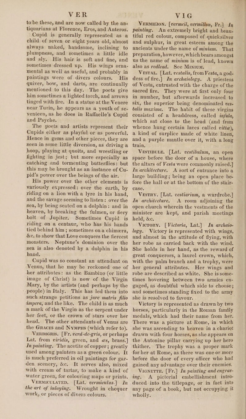 VER to be these, and are now called by the an- tiquarians at Florence, Eros, and Anteros. Cupid is generally represented as a child of seven or eight years old, almost always naked, handsome, inclining to plumpness, and sometimes a little idle and sly. His hair is soft and fine, and sometimes dressed up. His wings orna- mental as well as useful, and probably in paintings were of divers colours. His quiver, bow, and darts, are continually mentioned to this day. The poets give him sometimes a lighted torch, and arrows tinged with fire. In a statue at the Venere near Turin, he appears as a youth of se- venteen, as he does in Raffaelle’s Cupid and Psyche. The poets and artists represent their Cupids either as playful or as powerful. Hence in gems and other pieces, they are seen in some little diversion, as driving a hoop, playing at quoits, and wrestling or fighting in jest; but more especially as catching and tormenting butterflies: but this may be brought as an instance of Cu- pid’s power over the beings of the air. His power over the other elements is variously expressed: over the earth, by riding on a lion with a lyre in his hand, and the savage seeming to listen: over the sea, by being seated on a dolphin: and in heaven, by breaking the fulmen, or fiery bolt of Jupiter. Sometimes Cupid is riding on a centaur, who has his hands tied behind him ; sometimes ona chimera, &amp;c. to show that Love conquers the fiercest monsters. Neptune’s dominion over the sea is also denoted by a dolphin in his hand. Cupid was so constant an attendant on Venus, that he may be reckoned one of her attributes: as the Bambino (or little image of Christ) is now of the Virgin Mary, by the artists (and perhaps by the people) in Italy. This has led them into such strange petitions as jure matris filio impera, and the like. The child is as much a mark of the Virgin as the serpent under her feet, or the crown of stars over her head. The other attendants of Venus are the Graces and Nympus (which refer to). VerpiGRIs. [Fr. verd-de-gris, or perhaps Lat. from viridis, green, and @s, brass.] In painting. The acetite of copper ; greatly used among painters asa green colour. It is much preferred in oil paintings for gar- den scenery, &amp;c. It serves also, mixed with cream of tartar, to make a kind of water green, for colouring maps or prints. VERMICULATED. [Lat. vermiculus.] In the art of inlaying. Wrought in chequer work, or pieces of divers colours. VIG VERMILION. [vermeil, vermillon, Fr.] In painting. An extremely bright and beau- tiful red colour, composed of quicksilver and sulphur, in great esteem among the ancients under the name of minium. That preparation, however, which bears amongst us the name of minium is of lead, known also as redlead. See Minium. VeEsTAL. [Lat. vestalis, from Vesta, a god- dess of fire.] In archaiology. A priestess of Vesta, entrusted with the charge of the sacred fire. They were at first only four in number, but afterwards increased to six, the superior being denominated ves- talis maxima. The habit of these virgins consisted of a headdress, called infula, which sat close to the head (and from whence hung certain laces called vitie), a kind of surplice made of white linen, and a purple mantle over it, with a long train. VESTIBULE. [Lat. vestibulum, an open space before the door of a house, where the altars of Vesta were commonly raised.]} Im architecture. A sort of entrance into a large building; being an open place be- fore the hall or at the bottom of the stair- case. ; Vestry. [Lat. vestiarium, a wardrobe. ] In architecture. A room adjoining the open church wherein the vestments of the minister are kept, and parish meetings held, &amp;c. Vicrory. [Victoria, Lat.] In archaio- logy. Victory is represented with wings, and almost in the attitude of flying, with her robe as carried back with the wind. She holds in her hand, as the reward of great conquerors, a laurel crown, which, with the palm branch and a trophy, were her general attributes, Her wings and robe are described as white. She is some- times hovering between two armies en- gaged, as doubtful which side to choose; and sometimes standing fixed to the army she is resolved to favour. Victory is represented as drawn by two horses, particularly in the Roman family medals, which had their name from her. There was a picture at Rome, in which she was ascending to heaven in a chariot drawn with four horses, as she appears on the Antonine pillar carrying up her hero thither. The trophy was a proper mark for her at Rome, as there was one or.more before the door of every officer who had gained any advantage over their enemies. VienetTte. [Fr.] In painting and engrav- ing. A pictorial embellishment intro- duced into the titlepage, or in fact into any page of a book, but not occupying it wholly.