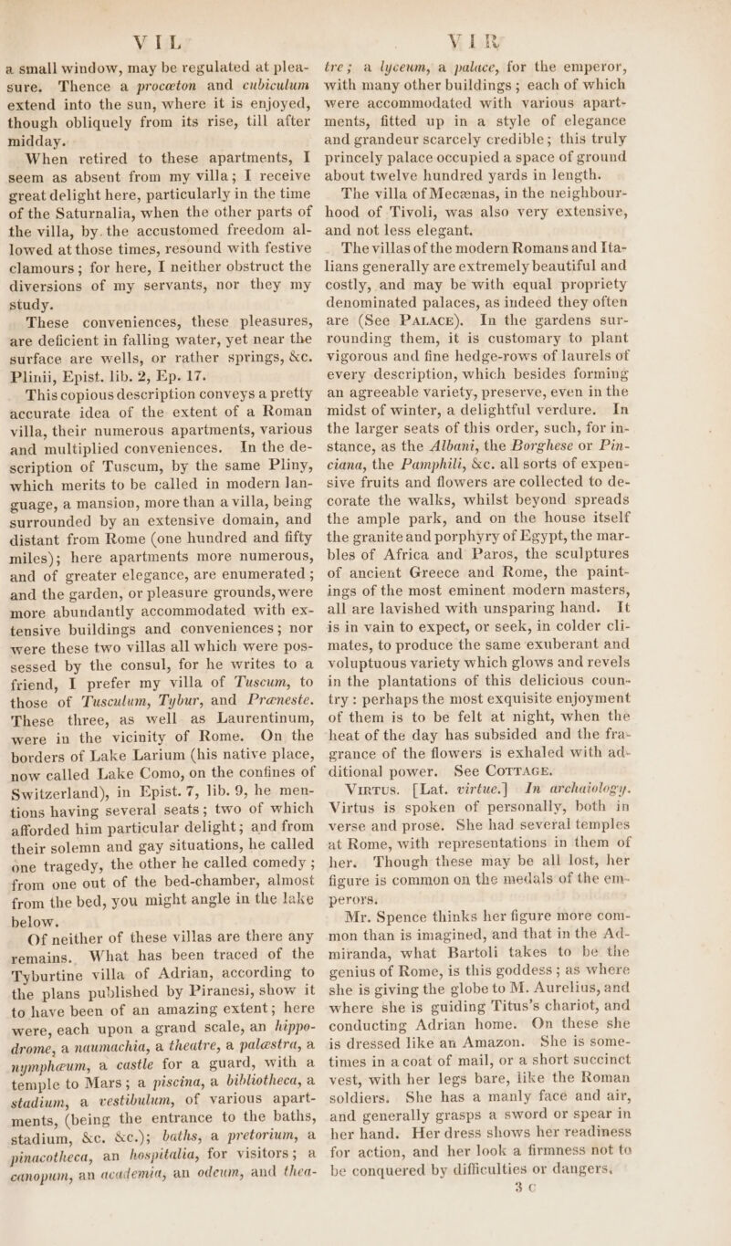 VIL a small window, may be regulated at plea- sure. Thence a proceton and cubiculum extend into the sun, where it is enjoyed, though obliquely from its rise, till after midday. When retired to these apartments, I seem as absent from my villa; I receive great delight here, particularly in the time of the Saturnalia, when the other parts of the villa, by. the accustomed freedom al- lowed at those times, resound with festive clamours; for here, I neither obstruct the diversions of my servants, nor they my study. These conveniences, these pleasures, are deficient in falling water, yet near the surface are wells, or rather springs, &amp;c. Plinii, Epist. lib. 2, Ep. 17. This copious description conveys a pretty accurate idea of the extent of a Roman villa, their numerous apartments, various and multiplied conveniences. In the de- scription of Tuscum, by the same Pliny, which merits to be called in modern lan- guage, a mansion, more than a villa, being surrounded by an extensive domain, and distant from Rome (one hundred and fifty miles); here apartments more numerous, and of greater elegance, are enumerated ; and the garden, or pleasure grounds, were more abundantly accommodated with ex- tensive buildings and conveniences; nor were these two villas all which were pos- sessed by the consul, for he writes to a friend, I prefer my villa of Tuscum, to those of Tusculum, Tybur, and Preneste. These three, as well as Laurentinum, were in the vicinity of Rome. On the borders of Lake Larium (his native place, now called Lake Como, on the confines of Switzerland), in Epist. 7, lib. 9, he men- tions having several seats; two of which afforded him particular delight; and from their solemn and gay situations, he called one tragedy, the other he called comedy ; from one out of the bed-chamber, almost from the bed, you might angle in the lake below. Of neither of these villas are there any remains. What has been traced of the Tyburtine villa of Adrian, according to the plans published by Piranesi, show it to have been of an amazing extent; here were, each upon a grand scale, an hippo- drome, a naumachia, a theatre, a palestra, a nympheum, a castle for a guard, with a temple to Mars; a piscina, a bibliotheca, a stadium, a vestibulum, of various apart- ments, (being the entrance to the baths, stadium, &amp;c. &amp;c.); baths, a pretorium, a pinacotheca, an hospitalia, for visitors; a canopum, an academia, an odewn, and thea- VIR tre; a lycewm, a palace, for the emperor, with many other buildings ; each of which were accommodated with various apart- ments, fitted up in a style of elegance and grandeur scarcely credible; this truly princely palace occupied a space of ground about twelve hundred yards in length. The villa of Mecznas, in the neighbour- hood of Tivoli, was also very extensive, and not less elegant. The villas of the modern Romans and Ita- lians generally are extremely beautiful and costly, and may be with equal propriety denominated palaces, as indeed they often are (See PALAcE). In the gardens sur- rounding them, it is customary to plant vigorous and fine hedge-rows of laurels of every description, which besides forming an agreeable variety, preserve, even in the midst of winter, a delightful verdure. In the larger seats of this order, such, for in- stance, as the Albani, the Borghese or Pin- ciana, the Pamphili, &amp;c. all sorts of expen- sive fruits and flowers are collected to de- corate the walks, whilst beyond spreads the ample park, and on the house itself the granite and porphyry of Egypt, the mar- bles of Africa and Paros, the sculptures of ancient Greece and Rome, the paint- ings of the most eminent modern masters, all are lavished with unsparing hand. It is in vain to expect, or seek, in colder cli- mates, to produce the same exuberant and voluptuous variety which glows and revels in the plantations of this delicious coun- try: perhaps the most exquisite enjoyment of them is to be felt at night, when the heat of the day has subsided and the fra- grance of the flowers is exhaled with ad- ditional power. See Corrace, Virtus. [Lat. virtue.) In archaiology. Virtus is spoken of personally, both in verse and prose. She had several temples at Rome, with representations in them of her. Though these may be all lost, her figure is common on the medals of the em- perors, Mr. Spence thinks her figure more com- mon than is imagined, and that in the Ad- miranda, what Bartoli takes to be the genius of Rome, is this goddess ; as where she is giving the globe to M. Aurelius, and where she is guiding Titus’s chariot, and conducting Adrian home. On these she is dressed like an Amazon. She is some- times in acoat of mail, or a short succinct vest, with her legs bare, like the Roman soldiers. She has a manly face and air, and generally grasps a sword or spear in her hand. Her dress shows her readiness for action, and her look a firmness not te be conquered by difficulties or dangers. 3G