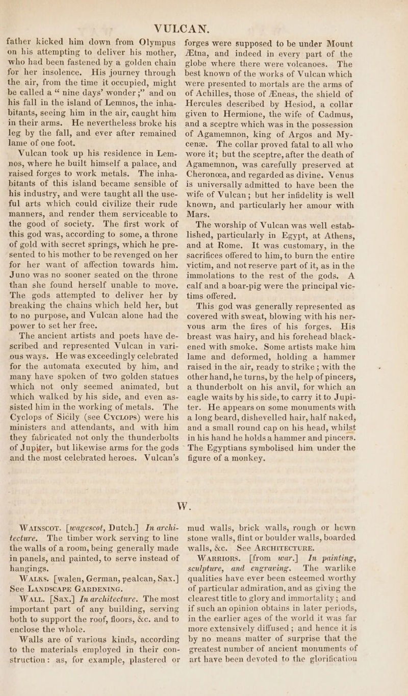 father kicked him down from Olympus on his attempting to deliver his mother, who had been fastened by a golden chain for her insolence. His journey through the air, from the time it occupied, might be called a “ nine days’ wonder ;” and on his fall in the island of Lemnos, the inha- bitants, seeing him in the air, caught him -in their arms. He nevertheless broke his leg by the fall, and ever after remained lame of one foot. Vulcan took up his residence in Lem- nos, where he built himself a palace, and raised forges to work metals. The inha- bitants of this island became sensible of his industry, and were taught all the use- ful arts which could civilize their rude manners, and render them serviceable to the good of society. The first work of this god was, according to some, a throne of gold with secret springs, which he pre- sented to his mother to be revenged on her for her want of affection towards him. Juno was no sooner seated on the throne than she found herself unable to move. The gods attempted to deliver her by breaking the chains which held her, but to no purpose, and Vulcan alone had the power to set her free. The ancient artists and poets have de- scribed and represented Vulcan in vari- ous ways. He was exceedingly celebrated for the automata executed by him, and many have spoken of two golden statues which not only seemed animated, but which walked by his side, and even as- sisted him in the working of metals. The Cyclops of Sicily (see CycLops) were his ministers and attendants, and with him they fabricated not only the thunderbolts of Jupiter, but likewise arms for the gods and the most celebrated heroes. Vulcan’s forges were supposed to be under Mount fEtna, and indeed in every part of the globe where there were volcanoes. The best known of the works of Vulcan which were presented to mortals are the arms of of Achilles, those of AEneas, the shield of Hercules described by Hesiod, a collar given to Hermione, the wife of Cadmus, and a sceptre which was in the possession of Agamemnon, king of Argos and My- cene. The collar proved fatal to all who wore it; but the sceptre, after the death of Agamemnon, was carefully preserved at Cheronoea, and regarded as divine. Venus is universally admitted to have been the wife of Vulcan; but her infidelity is well known, and particularly her amour with Mars. The worship of Vulcan was well estab- lished, particularly in Egypt, at Athens, and at Rome. It was customary, in the sacrifices offered to him, to burn the entire victim, and not reserve part of it, as in the immolations to the rest of the gods. A calf and a boar-pig were the principal vic- tims offered. This god was generally represented as covered with sweat, blowing with his ner- vous arm the fires of his forges. His breast was hairy, and his forehead black- ened with smoke. Some artists make him lame and deformed, holding a hammer raised in the air, ready to strike ; with the other hand, he turns, by the help of pincers, a thunderbolt on his anvil, for which an eagle waits by his side, to carry it to Jupi- ter. He appears on some monuments with a long beard, dishevelled hair, half naked, and a small round cap on his head, whilst in his hand he holds a hammer and pincers. figure of a monkey. Wainscot. [wagescot, Dutch.] In archi- tecture. The timber work serving to line the walls of a room, being generally made in panels, and painted, to serve instead of hangings. Wa ks. [walen, German, pealcan, Sax. ] See LANDSCAPE GARDENING. Watt. [Sax.] Inarchitecture. The most important part of any building, serving both to support the roof, floors, &amp;c. and to enclose the whole. Walls are of various kinds, according to the materials employed in their con- struction: as, for example, plastered or mud walls, brick walls, rough or hewn stone walls, flint or boulder walls, boarded walls, &amp;c. See ARCHITECTURE. Warriors. [from war.] In painting, sculpture, and engraving. The warlike qualities have ever been esteemed worthy of particular admiration, and as giving the clearest title to glory and immortality ; and if such an opinion obtains in later periods, in the earlier ages of the world it was far more extensively diffused ; and hence it is by no means matter of surprise that the greatest number of ancient monuments of art have been devoted to the glorification