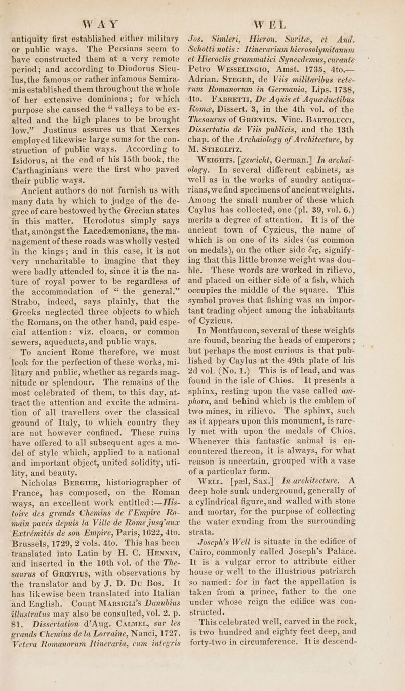 antiquity first established either military or public ways. The Persians seem to have constructed them at a very remote period; and according to Diodorus Sicu- lus, the famous or rather infamous Semira- ‘mis established them throughout the whole of her extensive dominions; for which purpose she caused the “ valleys to be ex- alted and the high places to be brought low.” Justinus assures us that Xerxes employed likewise large sums for the con- struction of public ways. According to Isidorus, at the end of his 15th book, the Carthaginians were the first who paved their public ways. Ancient authors do not furnish us with many data by which to judge of the de- gree of care bestowed by the Grecian states ‘in this matter. Herodotus simply says that, amongst the Lacedzmonians, the ma- nagement of these roads was wholly vested in the kings; and in this case, it is not very uncharitable to imagine that they were badly attended to, since it is the na- ture of royal power to be regardless of the accommodation of “ the general.” Strabo, indeed, says plainly, that the Greeks neglected three objects to which “the Romans, on the other hand, paid espe- cial attention: viz. cloaca, or common sewers, aqueducts, and public ways. To ancient Rome therefore, we must look for the perfection of these works, mi- litary and public, whether as regards mag- nitude or splendour. The remains of the most celebrated of them, to this day, at- tract the attention and excite the admira- tion of all travellers over the classical ground of Italy, to which country they are not however confined. These ruins ‘have offered to all subsequent ages a mo- del of style which, applied to a national and important object, united solidity, uti- lity, and beauty. Nicholas Bererer, historiographer of France, has composed, on the Roman ways, an excellent work entitled :—His- toire des grands Chemins de Empire Ro- main pavés depuis la Ville de Rome jusq’aux Extrémités de son Empire, Paris, 1622, 4to. Brussels, 1729, 2 vols. 4to. This has been translated into Latin by H. C. HeEnnin, and inserted in the 10th vol. of the The- saurus of Grasvius, with observations by the translator and by J. D. Du Bos. It has likewise been translated into Italian and English. Count Marsiei’s Danubius illustratus may also be consulted, vol. 2. p. 81. Dissertation d’Aug. CALMEL, sur les grands Chemins de la Lorraine, Nanci, 1727. Vetera Romanorum Itineraria, cum integris Jos. Simleri, Hieron. Surite, et And. Schotti notis: Itinerarium hierosolymitanum et Hieroclis grammatici Synecdemus, curante Petro WessELINGIO, Amst. 1735, 4to.— Adrian. STEGER, de Viis militaribus vete- rum Romanorum in Germania, Lips. 1738, Ato. Fasrerii, De Aquis et Aqueductibus Roma, Dissert. 3, in the 4th vol. of the Thesaurus of Gravius. Vinc. Barro.ucct, Dissertatio de Viis publicis, and the 13th chap. of the Archatology of Architecture, by M, STIEGLITZ. Weients. [gewicht, German.] In archai- ology. In several different cabinets, as well as in the works of sundry antiqua- rians, we find specimens of ancient weights. Among the small number of these which Caylus has collected, one (pl. 39, vol. 6.) merits a degree of attention. It is of the ancient town of Cyzicus, the name of which is on one of its sides (as common on medals), on the other side d:c, signify- ing that this little bronze weight was dou- ble. These words are worked in rilievo, and placed on either side of a fish, which occupies the middle of the square. This symbol proves that fishing was an impor- tant trading object among the inhabitants of Cyzicus. In Montfaucon, several of these weights are found, bearing the heads of emperors ; but perhaps the most curious is that pub- lished by Caylus at the 49th plate of his 2d vol. (No. 1.) This is of lead, and was found in the isle of Chios. It presents a sphinx, resting upon the vase called am- phora, and behind which is the emblem of two mines, in rilievo. The sphinx, such as it appears upon this monument, is rare- ly met with upon the medals of Chios. Whenever this fantastic animal is en- countered thereon, it is always, for what reason is uncertain, grouped with a vase of a particular form. Wet. [pel, Sax.] Im architecture. A deep hole sunk underground, generally of a cylindrical figure, and walled with stone and mortar, for the purpose of collecting the water exuding from the surrounding strata. Joseph’s Well is situate in the edifice of Cairo, commonly called Joseph’s Palace. It is a vulgar error to attribute either house or well to the illustrious patriarch so named: for in fact the appellation is taken from a prince, father to the one under whose reign the edifice was con- structed. This celebrated well, carved in the rock, is two hundred and eighty feet deep, and forty-two in circumference. It is descend-