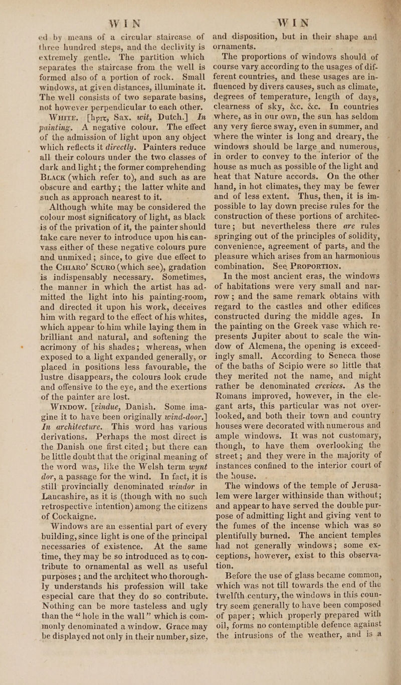 WIN ed. by means of a circular staircase of three hundred steps, and the declivity is extremely gentle. The partition which separates the staircase from the well is formed also of a portion of rock. Small windows, at given distances, illuminate it. The well consists of two separate basins, not however perpendicular to each other. Wuite. [hprc, Sax. wit, Dutch.] , In painting. A negative colour, The effect of the admission of light upon any object which reflects it directly. Painters reduce all their colours under the two classes of dark and light ; the former comprehending Brack (which refer to), and such as are obscure and earthy; the latter white and such as approach nearest to it. Although white may be considered the colour most significatory of light, as black is of the privation of it, the painter should take care never to introduce upon his can- vass either of these negative colours pure and unmixed ; since, to give due effect to the Cuiaro’ Scuro (which see), gradation is indispensably necessary. Sometimes, the manner in which the artist has ad- mitted the light into his painting-room, and directed it upon his work, déceives him with regard to the effect. of his whites, which appear to him while laying them in brilliant and natural, and softening the acrimony of his shades; whereas, when exposed to a light expanded generally, or placed in positions less favourable, the lustre disappears, the colours look crude and offensive to the eye, and the exertions of the painter are lost. Winpow. [vindue, Danish. Some ima- gine it to have been originally wind-door.] In architecture. This word has various derivations. Perhaps the most direct is the Danish one first cited; but there can be little doubt that the original meaning of the word was, like the Welsh term wynt dor, a passage for the wind. In fact, it is still provincially denominated windor in Lancashire, as it is (though with no such retrospective intention) among the citizens of Cockaigne. Windows are an essential part of every building, since light is one of the principal necessaries of existence. At the same time, they may be so introduced as to con- tribute to ornamental as well as useful purposes ; and the architect who thorough- ly understands his profession will take especial care that they do so contribute. Nothing can be more tasteless and ugly than the “ hole in the wall” which is com- monly denominated a window. Grace may be displayed not only in their number, size, WIN and disposition, but in their shape and ornaments, The proportions of windows should of course vary according to the usages of dif- ferent countries, and these usages are in- fluenced by divers causes, such as climate, degrees of temperature, length of days, clearness of sky, &amp;c. &amp;c. In countries where, as in our own, the sun has seldom any very fierce sway, even in summer, and where the winter is long and dreary, the windows should be large and numerous, in order to convey to the interior of the house as much as possible of the light and heat that Nature accords. On the other hand, in hot climates, they may be fewer and of less extent. Thus, then, it is im- possible to lay down precise rules for the construction of these portions of architec- ture; but nevertheless there are rules springing out of the principles of solidity, convenience, agreement of parts, and the pleasure which arises from an harmonious combination, See PRoporTION. In the most ancient eras, the windows of habitations were very small and nar- row; and the same remark obtains with regard to the castles and other edifices constructed during the middle ages. In the painting on the Greek vase which re- presents Jupiter about to scale the win- dow of Alcmena, the opening is exceed- ingly small. According to Seneca those of the baths of Scipio were so little that they merited not the name, and might rather be denominated crevices. As the Romans improved, however, in the ele- gant arts, this particular was not over- looked, and both their town and country houses were decorated with numerous and ample windows. It was not customary, though, to have them overlooking the street; and they were in the majority of instances confined to the interior court of the house. The windows of the temple of Jerusa- lem were larger withinside than without; and appear to have served the double pur- pose of admitting light and giving vent to the fumes of the incense which was so plentifully burned. The ancient temples had not generally windows; some ex- ceptions, however, exist to this observa- tion. Before the use of glass became common, which was not till towards the end of the twelfth century, the windows in this coun- try seem generally to have been composed of paper; which properly prepared with oil, forms no contemptible defence against the intrusions of the weather, and is a