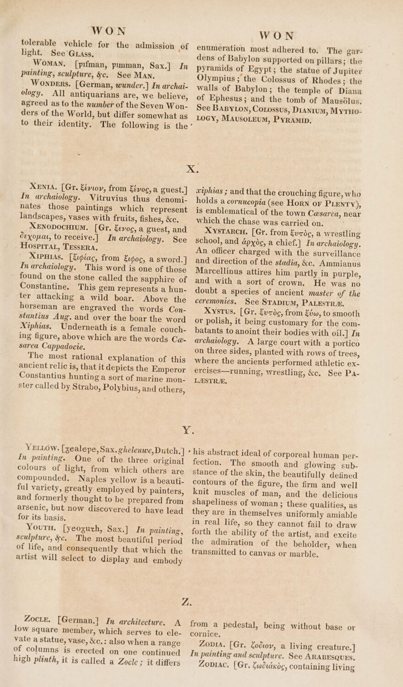 WON tolerable vehicle for the admission of light. See’ Grass, Woman, [p:fman, pimman, Sax.] In painting, sculpture, &amp;c. See Man, Wonpers. [German, wunder.| In archai- ology. All antiquarians are, we believe, agreed as to the number of the Seven Won- ders of the World, but differ somewhat as WON enumeration most adhered to. The gar- dens of Babylon supported on pillars; the pyramids of Egypt; the statue of J upiter Olympius ; the Colossus of Rhodes; the walls of Babylon; the temple of Diana of Ephesus; and the tomb of Mausdlus. See BaByLon, Corossus, Dianrum, MyrHo- LoGY, MAusoLeuM, Pyramip, XENIA, [Gr. Zévoy, from Zévoc,a guest.] In archaiology. Vitruvius thus denomi- nates those paintings which represent landscapes, vases with fruits, fishes, &amp;c. XENODOCcHIUM. [Gr. Eevoc, a guest, and Sexouat, to receive.] In archaiology. See Hospira, TEssERA, XIPHIAS. [Eidiac, from Eidoc, a sword. ] In archaiology. This word is one of those found on the stone called the sapphire of Constantine. This gem represents a hun- ter attacking a wild boar. Above the horseman are engraved the words Con- stantius Aug. and over the boar the word Xiphias. Underneath is a female couch- ing figure, above which are the words Ce- sarea Cappadocie. The most rational explanation of this ancient relic is, that it depicts the Emperor Constantius hunting a sort of marine mon- ster called by Strabo, Polybius, and others, xtphias ; and that the crouching figure, who holds a cornucopia (see Horn or PLENry), is emblematical of the town Cesarea, near which the chase was carried on. XysTarcu. [Gr. from Eusdc, a wrestling school, and dpyoc, a chief.] In archaiology. An officer charged with the surveillance and direction of the stadia, &amp;c. Ammianus Marcellinus attires him partly in purple, and with a sort of crown, He was no doubt a species of ancient master of the ceremonies. See Srapium, PALESTRA. Xystus. [Gr. Zvsdc, from Evw, to smooth or polish, it being customary for the com- batants to anoint their bodies with oil.] In archaiology. A large court with a portico on three sides, planted with rows of trees, where the ancients performed athletic ex- ercises—running, wrestling, &amp;c. See Pa- LASTRA, | YELLOW. [zealepe, Sax. gheleuwe, Dutch. ] fn painting. One of the three original colours of light, from which others are compounded. Naples yellow is a beauti- ful variety, greatly employed by painters, and formerly thought to be prepared from arsenic, but now discovered to have lead for its basis. Youru. [yeoguzh, Sax.] In painting, sculpture, &amp;e. The most beautiful period of life, and consequently that which the artist will select to display and embody fection. The smooth and glowing sub- stance of the skin, the beautifully defined contours of the figure, the firm and well knit muscles of man, and the delicious shapeliness of woman ; these qualities, as they are in themselves uniformly amiable in real life, so they cannot fail to draw forth the ability of the artist, and excite the admiration of the beholder, when transmitted to canvas or marble. Zocte. [German.] In architecture. A low square member, which serves to ele- vate a statue, vase, &amp;c.: also when a range of columns is erected on one continued high plinth, it is called a Zocle ; it differs from a pedestal, being without base or cornice, Zovsa. [Gr. Zod, a living creature.] In painting and sculpture. See ARABESQUES. Zoniac, [Gr, Gudtaxoc, containing living