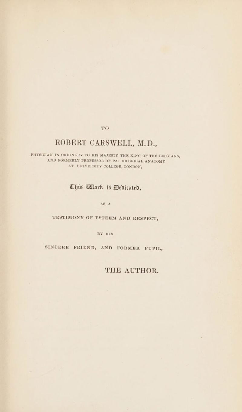 TO ROBERT CARSWELL, M.D., PHYSICIAN IN ORDINARY TO HIS MAJESTY THE KING OF THE BELGIANS, AND FORMERLY PROFESSOR OF PATHOLOGICAL ANATOMY AT UNIVERSITY COLLEGE, LONDON, This Work ts Dedicatev, AS A TESTIMONY OF ESTEEM AND RESPECT, BY HIS SINCERE FRIEND, AND FORMER PUPIL, THEPAUTHOR: