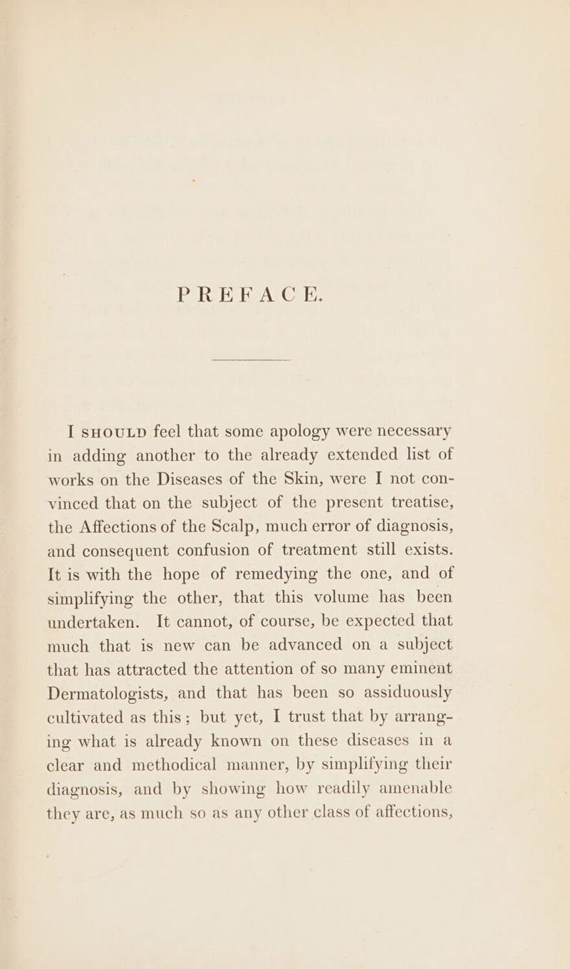 lela det AV(O M8: I sHOULD feel that some apology were necessary in adding another to the already extended list of works on the Diseases of the Skin, were I not con- vinced that on the subject of the present treatise, the Affections of the Scalp, much error of diagnosis, and consequent confusion of treatment still exists. It is with the hope of remedying the one, and of simplifying the other, that this volume has been undertaken. It cannot, of course, be expected that much that is new can be advanced on a subject that has attracted the attention of so many eminent Dermatologists, and that has been so assiduously cultivated as this; but yet, I trust that by arrang- ing what is already known on these diseases in a clear and methodical manner, by simplifying their diagnosis, and by showing how readily amenable they are, as much so as any other class of affections,