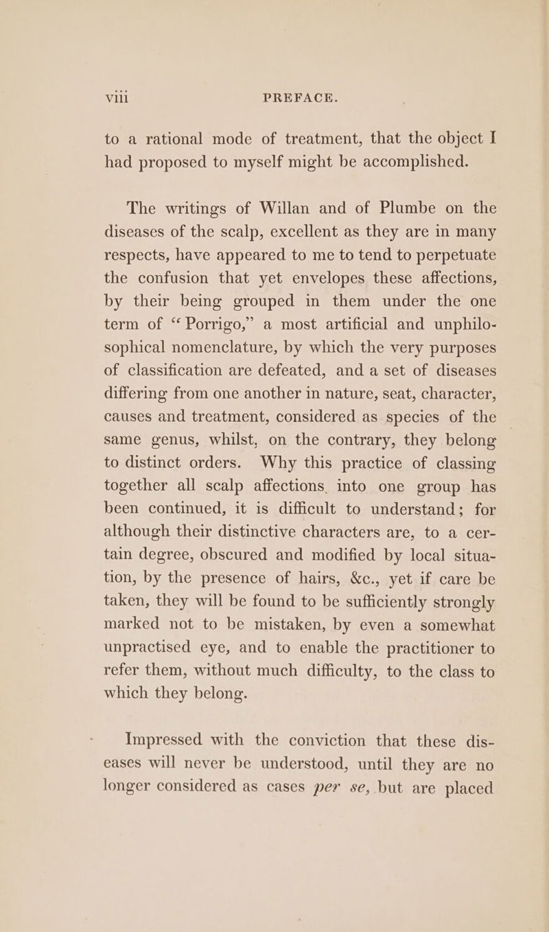 to a rational mode of treatment, that the object I had proposed to myself might be accomplished. The writings of Willan and of Plumbe on the diseases of the scalp, excellent as they are in many respects, have appeared to me to tend to perpetuate the confusion that yet envelopes these affections, by their being grouped in them under the one term of “ Porrigo,” a most artificial and unphilo- sophical nomenclature, by which the very purposes of classification are defeated, and a set of diseases differing from one another in nature, seat, character, causes and treatment, considered as species of the same genus, whilst, on the contrary, they belong to distinct orders. Why this practice of classing together all scalp affections into one group has been continued, it is difficult to understand; for although their distinctive characters are, to a cer- tain degree, obscured and modified by local situa- tion, by the presence of hairs, &amp;c., yet if care be taken, they will be found to be sufficiently strongly marked not to be mistaken, by even a somewhat unpractised eye, and to enable the practitioner to refer them, without much difficulty, to the class to which they belong. Impressed with the conviction that these dis- eases will never be understood, until they are no longer considered as cases per se, but are placed