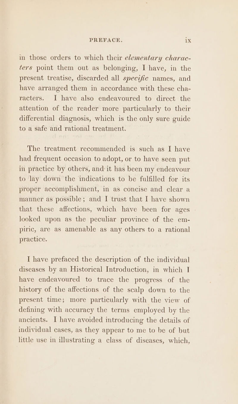 in those orders to which their elementary charac- ters point them out as belonging, I have, in the present treatise, discarded all specific names, and have arranged them in accordance with these cha- racters. I have also endeavoured to direct the attention of the reader more particularly to their differential diagnosis, which is the only sure guide to a safe and rational treatment. The treatment recommended is such as I have had frequent occasion to adopt, or to have seen put in practice by others, and: it has been my endeavour to lay down the indications to be fulfilled for its proper accomplishment, in as concise and clear a manner as possible; and I trust that I have shown that these affections, which have been for ages | looked upon as the peculiar province of the em- piric, are as amenable as any others to a rational practice. I have prefaced the description of the individual diseases by an Historical Introduction, in which 1 have endeavoured to trace the progress of the history of the affections of the scalp down to the present time; more particularly with the view of defining with accuracy the terms employed by the ancients. I have avoided introducing the details of individual cases, as they appear to me to be of but little use in illustrating a class of diseases, which,