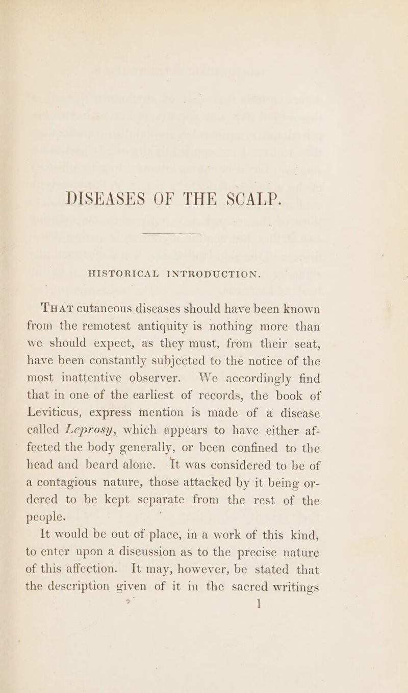 DISEASES OF THE SCALP. HISTORICAL INTRODUCTION. THAT cutaneous diseases should have been known from the remotest antiquity is nothing more than we should expect, as they must, from their seat, have been constantly subjected to the notice of the most inattentive observer. We accordingly find that in one of the earliest of records, the book of Leviticus, express mention is made of a disease called Leprosy, which appears to have either af- fected the body generally, or been confined to the head and beard alone. It was considered to be of a contagious nature, those attacked by it being or- dered to be kept separate from the rest of the people. ; It would be out of place, in a work of this kind, to enter upon a discussion as to the precise nature of this affection. It may, however, be stated that the description given of it in the sacred writings :