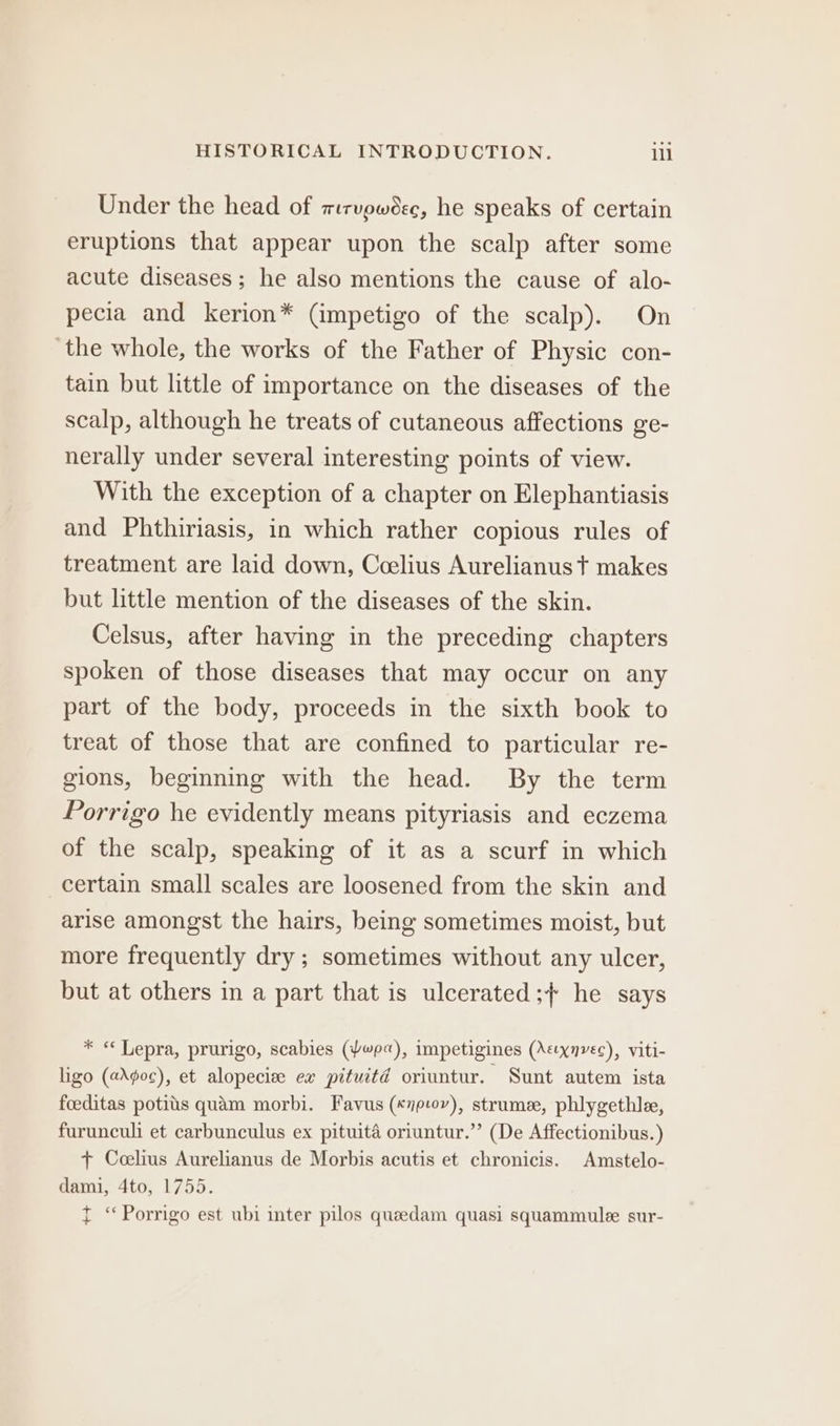 Under the head of mirvewoec, he speaks of certain eruptions that appear upon the scalp after some acute diseases; he also mentions the cause of alo- pecia and kerion* (impetigo of the scalp). On ‘the whole, the works of the Father of Physic con- tain but little of importance on the diseases of the scalp, although he treats of cutaneous affections ge- nerally under several interesting points of view. With the exception of a chapter on Elephantiasis and Phthiriasis, in which rather copious rules of treatment are laid down, Ccelius Aurelianus t makes but little mention of the diseases of the skin. Celsus, after having in the preceding chapters spoken of those diseases that may occur on any part of the body, proceeds in the sixth book to treat of those that are confined to particular re- gions, beginning with the head. By the term Porrigo he evidently means pityriasis and eczema of the scalp, speaking of it as a scurf in which certain small scales are loosened from the skin and arise amongst the hairs, being sometimes moist, but more frequently dry ; sometimes without any ulcer, but at others in a part that is ulcerated;+ he says * “ Lepra, prurigo, scabies (Pp), impetigines (Aecxnvec), viti- ligo (aAgoc), et alopecize ex pituctd oriuntur. Sunt autem ista foeditas potits quam morbi. Favus («yp-ov), strume, phlygethle, furunculi et carbunculus ex pituita oriuntur.’’ (De Affectionibus.) + Ccelius Aurelianus de Morbis acutis et chronicis. Amstelo- dami, 4to, 1755. T ‘ Porrigo est ubi inter pilos queedam quasi squammulee sur-