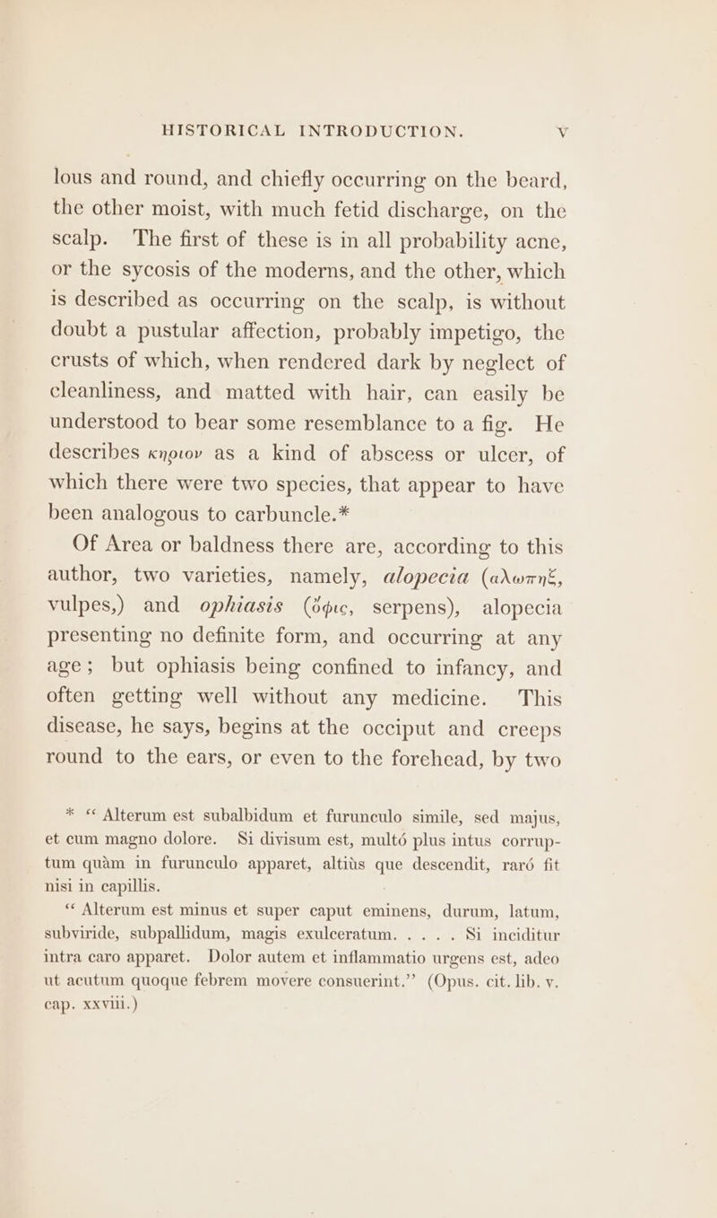 lous and round, and chiefly occurring on the beard, the other moist, with much fetid discharge, on the scalp. The first of these is in all probability acne, or the sycosis of the moderns, and the other, which is described as occurring on the scalp, is without doubt a pustular affection, probably impetigo, the crusts of which, when rendered dark by neglect of cleanliness, and matted with hair, can easily be understood to bear some resemblance to a fig. He describes cnovov as a kind of abscess or ulcer, of which there were two species, that appear to have been analogous to carbuncle.* Of Area or baldness there are, according to this author, two varieties, namely, alopecia (adwrnk, vulpes,) and ophiasis (ogc, serpens), alopecia presenting no definite form, and occurring at any age; but ophiasis being confined to infancy, and often getting well without any medicine. This disease, he says, begins at the occiput and creeps round to the ears, or even to the forehead, by two * « Alterum est subalbidum et furunculo simile, sed majus, et cum magno dolore. Si divisum est, multé plus intus corrup- tum quam in furunculo apparet, altits que descendit, raré fit nisi in capillis. *“* Alterum est minus et super caput eminens, durum, latum, subyiride, subpallidum, magis exulceratum. ... . Si inciditur intra caro apparet. Dolor autem et inflammatio urgens est, adeo ut acutum quoque febrem movere consuerint.”” (Opus. cit. lib. y. cap. XXVill.)