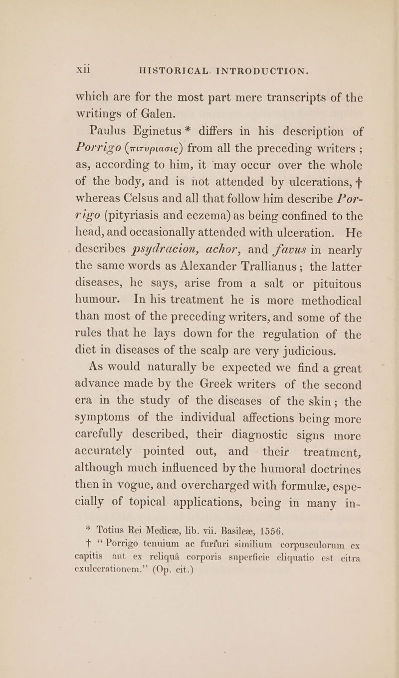 which are for the most part mere transcripts of the writings of Galen. Paulus Eginetus * differs in his description of Porrigo (mrvptactc) from all the preceding writers ; as, according to him, it may occur over the whole of the body, and is not attended by ulcerations, + whereas Celsus and all that follow him describe Por- rigo (pityriasis and eczema) as being confined to the head, and occasionally attended with ulceration. He describes psydracion, achor, and favus in nearly the same words as Alexander Trallianus; the latter diseases, he says, arise from a salt or pituitous humour. In his treatment he is more methodical than most of the preceding writers, and some of the rules that he lays down for the regulation of the diet in diseases of the scalp are very judicious. As would naturally be expected we find a great advance made by the Greek writers of the second era in the study of the diseases of the skin; the symptoms of the individual affections being more carefully described, their diagnostic signs more accurately pointed out, and their treatment, although much influenced by the humoral doctrines then in vogue, and overcharged with formule, espe- cially of topical applications, being in many in- * Totius Rei Medicee, lib. vii. Basilese, 1556. + “Porrigo tenuium ac furfuri similium corpusculorum ex capitis aut ex reliqué corporis superficie eliquatio est citra exulcerationem.’’ (Op. cit.)