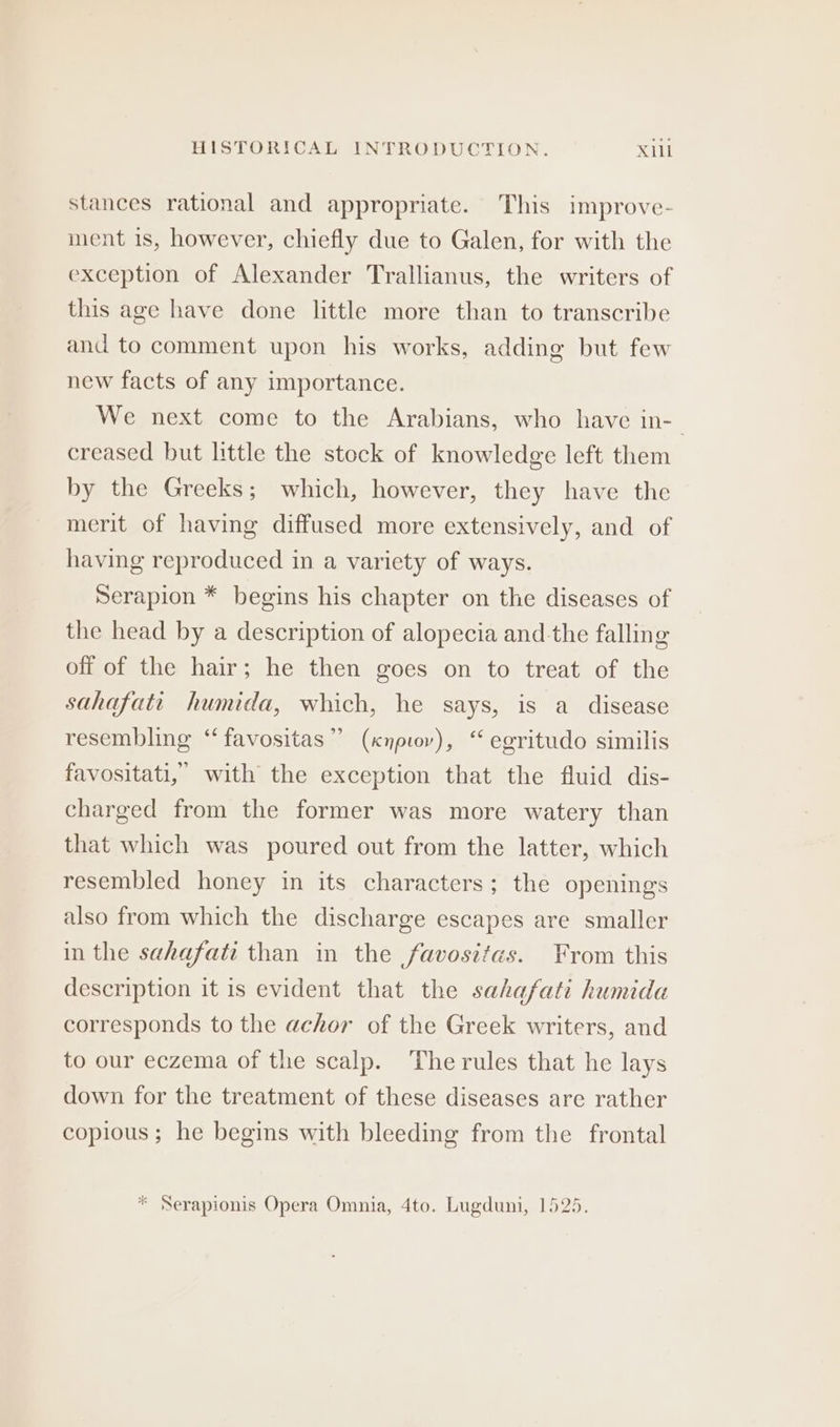 stances rational and appropriate. This improve- ment 1s, however, chiefly due to Galen, for with the exception of Alexander Trallianus, the writers of this age have done little more than to transcribe and to comment upon his works, adding but few new facts of any importance. We next come to the Arabians, who have in-_ creased but little the stock of knowledge left them by the Greeks; which, however, they have the merit of having diffused more extensively, and of having reproduced in a variety of ways. Serapion * begins his chapter on the diseases of the head by a description of alopecia and the falling off of the hair; he then goes on to treat of the sahafati humida, which, he says, is a disease resembling “‘favositas” (xnpiov), “ egritudo similis favositati, with the exception that the fluid dis- charged from the former was more watery than that which was poured out from the latter, which resembled honey in its characters; the openings also from which the discharge escapes are smaller in the sahafati than in the favositas. From this description it is evident that the sahafati humida corresponds to the achor of the Greek writers, and to our eczema of the scalp. The rules that he lays down for the treatment of these diseases are rather copious ; he begins with bleeding from the frontal * Serapionis Opera Omnia, 4to. Lugduni, 1525.