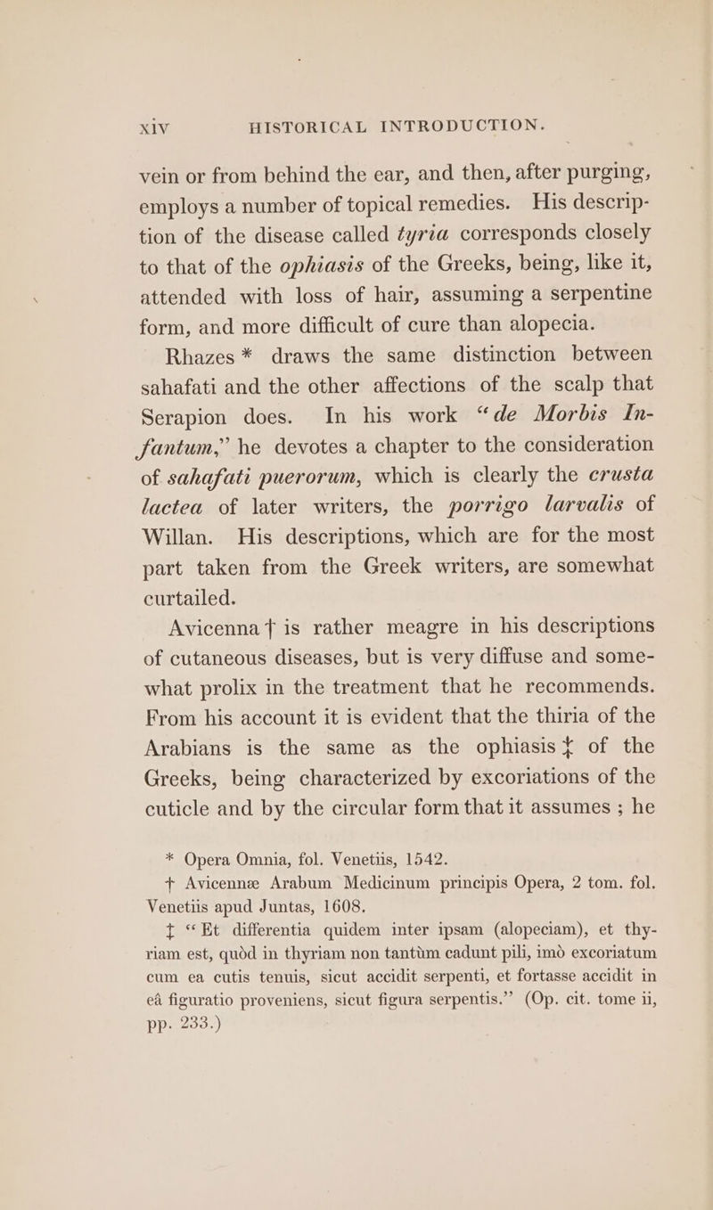 vein or from behind the ear, and then, after purging, employs a number of topical remedies. His descrip- tion of the disease called ¢yria corresponds closely to that of the ophiasis of the Greeks, being, like it, attended with loss of hair, assuming a serpentine form, and more difficult of cure than alopecia. Rhazes * draws the same distinction between sahafati and the other affections of the scalp that Serapion does. In his work “de Morbis In- fantum,” he devotes a chapter to the consideration of sahafati puerorum, which is clearly the crusta lactea of later writers, the porrigo larvalis of Willan. His descriptions, which are for the most part taken from the Greek writers, are somewhat curtailed. Avicenna is rather meagre in his descriptions of cutaneous diseases, but is very diffuse and some- what prolix in the treatment that he recommends. From his account it is evident that the thiria of the Arabians is the same as the ophiasis ¢ of the Greeks, being characterized by excoriations of the cuticle and by the circular form that it assumes ; he * Opera Omnia, fol. Venetiis, 1542. + Avicennee Arabum Medicinum principis Opera, 2 tom. fol. Venetiis apud Juntas, 1608. t “Et differentia quidem inter ipsam (alopeciam), et thy- riam est, quod in thyriam non tanttim cadunt pili, imo excoriatum cum ea cutis tenuis, sicut accidit serpenti, et fortasse accidit in ea figuratio proveniens, sicut figura serpentis.” (Op. cit. tome ii, pp. 233.)