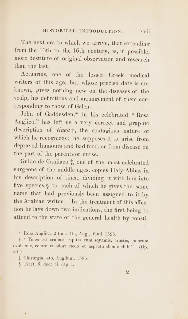 The next era to which we arrive, that extending from the 13th to the 16th century, is, if possible, more destitute of original observation and research than the last. Actuarius, one of the lesser Greek medical writers of this age, but whose precise date is un- known, gives nothing new on the diseases of the scalp, his definitions and arrangement of them cor- responding to those of Galen. John of Gaddesden,* in his celebrated “ Rosa Anglica,” has left us a very correct and graphic description of teea+, the contagious nature of which he recognizes; he supposes it to arise from depraved humours and bad food, or from disease on the part of the parents or nurse. Guido de Cauliaco {, one of the most celebrated surgeons of the middle ages, copies Haly-Abbas in his description of tinea, dividing it with him into five species,§ to each of which he gives the same name that had previously been assigned to it by the Arabian writer. In the treatment of this affec- tion he lays down two indications, the first being to attend to the state of the general health by consti- * Rosa Anglica, 2 tom. 4to, Ang., Viud. 1595. + “Tinea est scabies capitis cum squamis, crustis, pilorum evulsione, colore et odore feedo et aspectu abominabili.”’ (Op. Cie.) | ¢ Chirurgia, 4to, Lugduni, 1585. S .lraet. 0, docts i. cap; 1.