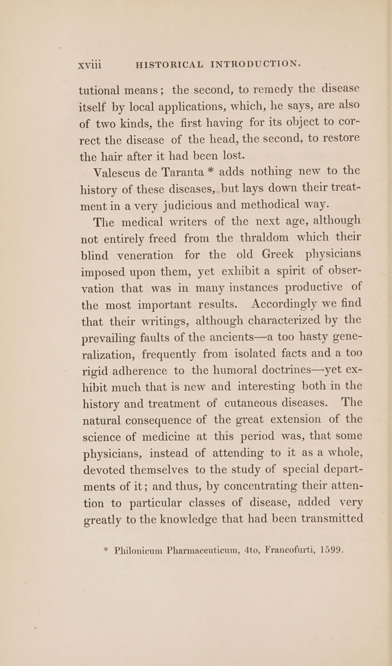 tutional means; the second, to remedy the disease itself by local applications, which, he says, are also of two kinds, the first having for its object to cor- rect the disease of the head, the second, to restore the hair after it had been lost. Valescus de Taranta * adds nothing new to the history of these diseases, but lays down their treat- ment in a very judicious and methodical way. The medical writers of the next age, although not entirely freed from the thraldom which their blind veneration for the old Greek physicians imposed upon them, yet exhibit a spirit of obser- vation that was in many instances productive of the most important results. Accordingly we find that their writings, although characterized by the prevailing faults of the ancients—a too hasty gene- ralization, frequently from isolated facts and a too rigid adherence to the humoral doctrines—yet ex- hibit much that is new and interesting both in the history and treatment of cutaneous diseases. ‘The natural consequence of the great extension of the science of medicine at this period was, that some physicians, instead of attending to it as a whole, devoted themselves to the study of special depart- ments of it; and thus, by concentrating their atten- tion to particular classes of disease, added very greatly to the knowledge that had been transmitted * Philonicum Pharmaceuticum, 4to, Francofurti, 1599.