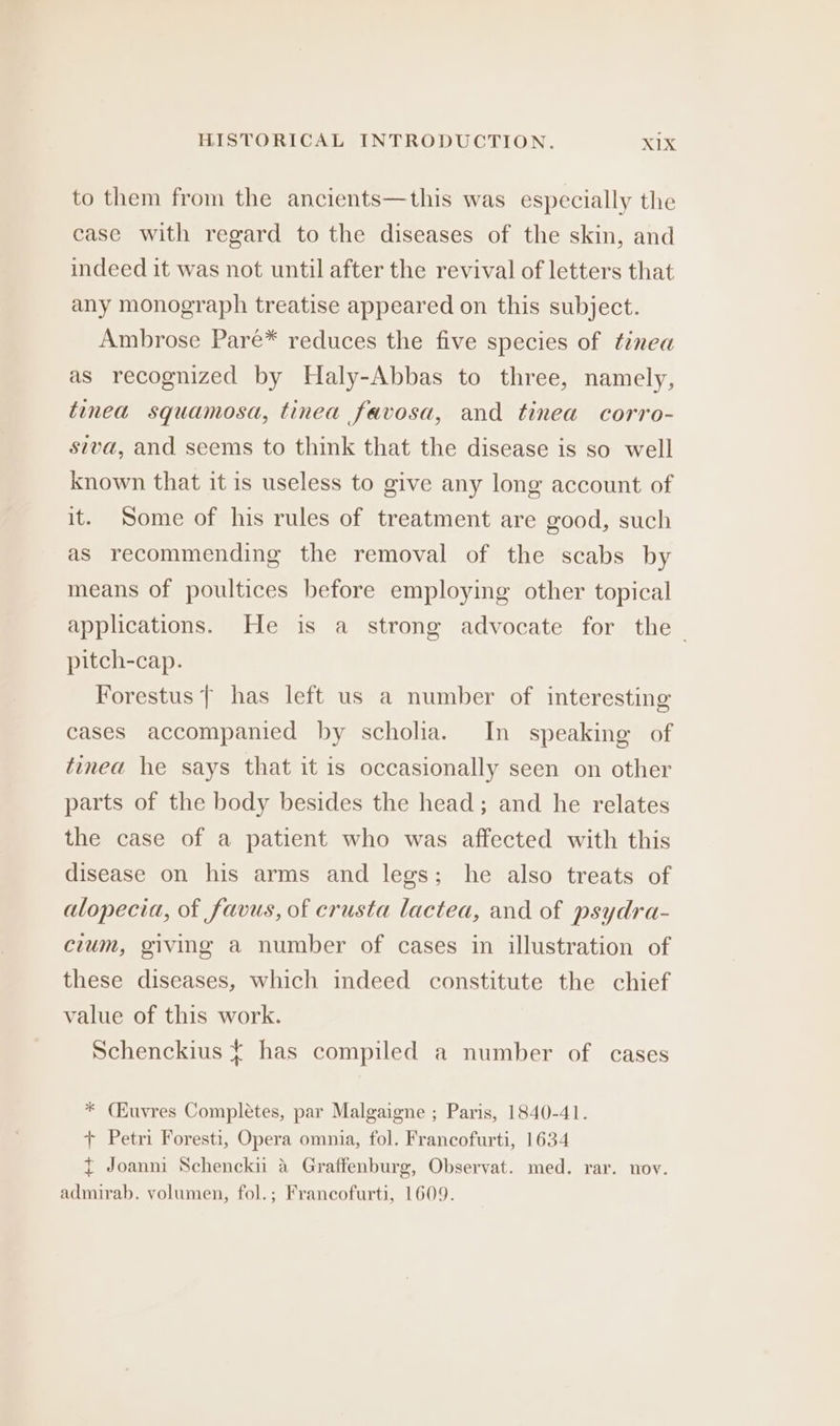 to them from the ancients—this was especially the case with regard to the diseases of the skin, and indeed it was not until after the revival of letters that any monograph treatise appeared on this subject. Ambrose Pareé* reduces the five species of tinea as recognized by Haly-Abbas to three, namely, tinea squamosa, tinea favosa, and tinea corro- siva, and seems to think that the disease is so well known that it is useless to give any long account of it. Some of his rules of treatment are good, such as recommending the removal of the scabs by means of poultices before employing other topical applications. He is a strong advocate for the ~ pitch-cap. Forestus | has left us a number of interesting cases accompanied by scholia. In speaking of tinea he says that it is occasionally seen on other parts of the body besides the head; and he relates the case of a patient who was affected with this disease on his arms and legs; he also treats of alopecia, of favus, of erusta lactea, and of psydra- cium, giving a number of cases in illustration of these diseases, which indeed constitute the chief value of this work. Schenckius ¢ has compiled a number of cases * (Kuvres Completes, par Malgaigne ; Paris, 1840-41. + Petri Foresti, Opera omnia, fol. Francofurti, 1634 t Joanmi Schencki a Graffenburg, Observat. med. rar. nov. admirab. volumen, fol.; Francofurti, 1609.