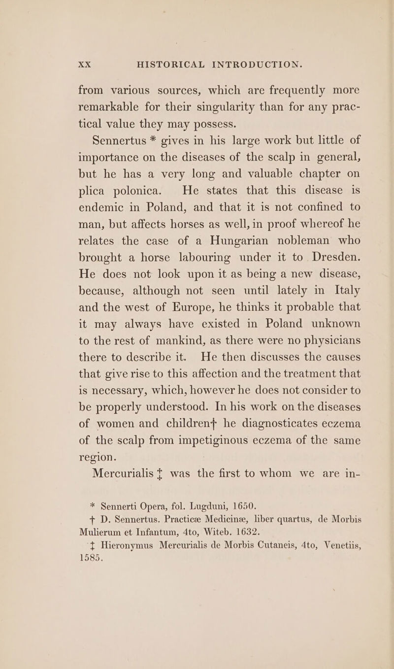 from various sources, which are frequently more remarkable for their singularity than for any prac- tical value they may possess. Sennertus * gives in his large work but little of importance on the diseases of the scalp in general, but he has a very long and valuable chapter on plica polonica. He states that this disease is endemic in Poland, and that it is not confined to man, but affects horses as well, in proof whereof he relates the case of a Hungarian nobleman who brought a horse labouring under it to. Dresden. He does not look upon it as being a new disease, because, although not seen until lately in Italy and the west of Europe, he thinks it probable that it may always have existed in Poland unknown to the rest of mankind, as there were no physicians there to describe it. He then discusses the causes that give rise to this affection and the treatment that is necessary, which, however he does not consider to be properly understood. In his work on the diseases of women and children} he diagnosticates eczema of the scalp from impetiginous eczema of the same region. | Mercurialis | was the first to whom we are in- * Sennerti Opera, fol. Lugduni, 1650. + D. Sennertus. Practicee Medicine, liber quartus, de Morbis Mulierum et Infantum, 4to, Witeb. 1632. ‘t¢ Hieronymus Mercurialis de Morbis Cutaneis, 4to, Venetiis, 1585.