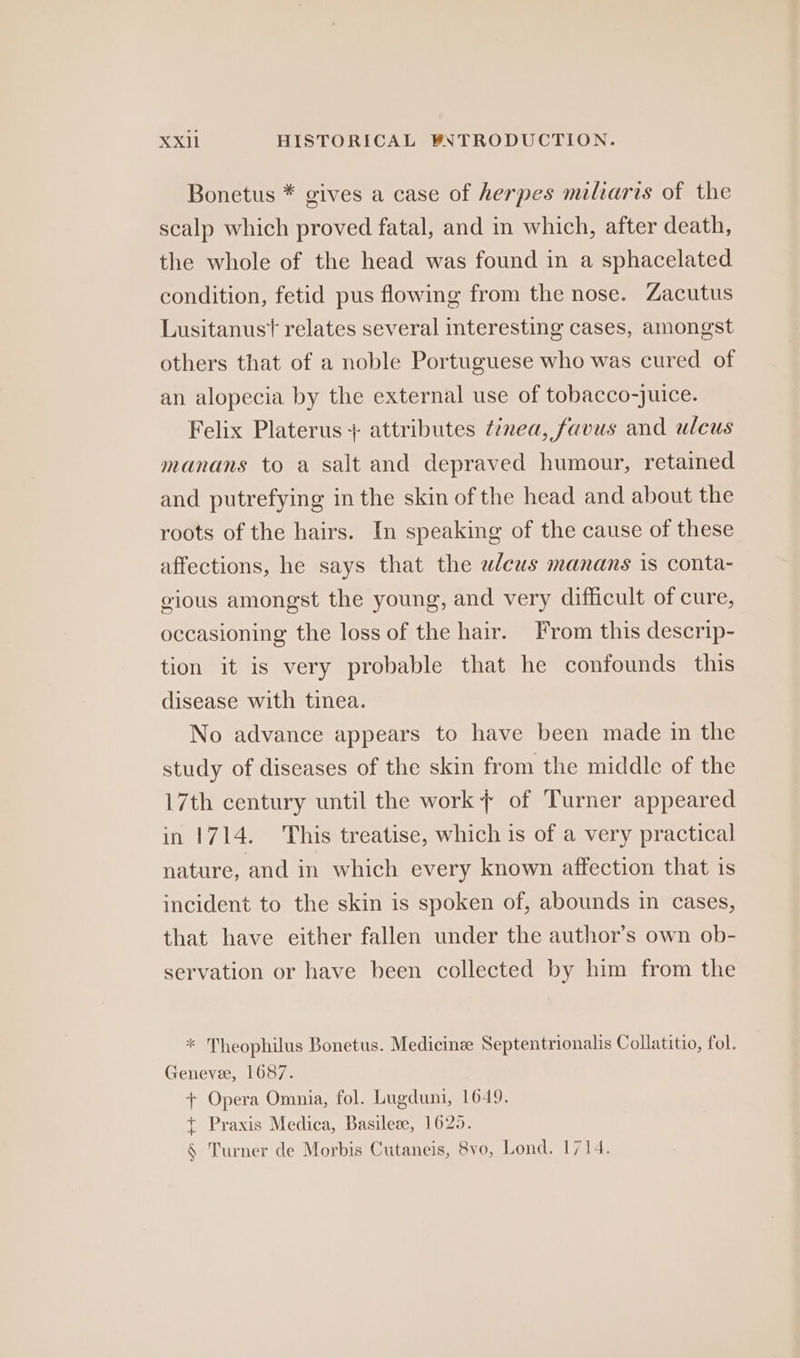 Bonetus * gives a case of herpes miliaris of the scalp which proved fatal, and in which, after death, the whole of the head was found in a sphacelated condition, fetid pus flowing from the nose. Zacutus Lusitanust relates several interesting cases, amongst others that of a noble Portuguese who was cured of an alopecia by the external use of tobacco-juice. Felix Platerus + attributes ¢inea, favus and ulcus manans to a salt and depraved humour, retained and putrefying in the skin of the head and about the roots of the hairs. In speaking of the cause of these affections, he says that the wleus manans is conta- gious amongst the young, and very difficult of cure, occasioning the loss of the hair. From this descrip- tion it is very probable that he confounds this disease with tinea. No advance appears to have been made in the study of diseases of the skin from the middle of the 17th century until the work + of Turner appeared in 1714. This treatise, which is of a very practical nature, and in which every known affection that is incident to the skin is spoken of, abounds in cases, that have either fallen under the author’s own ob- servation or have been collected by him from the * Theophilus Bonetus. Medicinze Septentrionalis Collatitio, fol. Genevee, 1687. + Opera Omnia, fol. Lugduni, 1649. +t Praxis Medica, Basileze, 1625. § Turner de Morbis Cutaneis, 8vo, Lond. 1714.