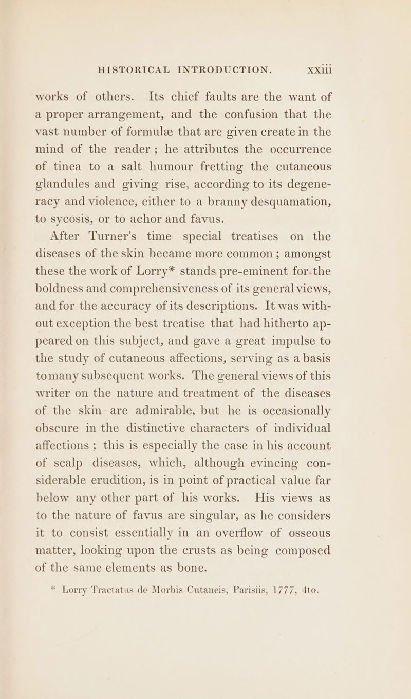 works of others. Its chief faults are the want of a proper arrangement, and the confusion that the vast number of formule that are given create in the mind of the reader; he attributes the occurrence of tinea to a salt humour fretting the cutaneous glandules and giving rise, according to its degene- racy and violence, either to a branny desquamation, to sycosis, or to achor and favus. After Turner’s time special treatises on the diseases of the skin became more common ; amongst these the work of Lorry* stands pre-eminent for.the boldness and comprehensiveness of its general views, and for the accuracy of its descriptions. It was with- out exception the best treatise that had hitherto ap- peared on this subject, and gave a great impulse to the study of cutaneous affections, serving as a basis tomany subsequent works. The general views of this writer on the nature and treatment of the diseases of the skin: are admirable, but he is occasionally obscure in the distinctive characters of individual affections ; this is especially the case in his account of scalp diseases, which, although evincing con- siderable erudition, is in point of practical value far below any other part of his works. His views as to the nature of favus are singular, as he considers it to consist essentially in an overflow of osseous matter, looking upon the crusts as being composed of the same elements as bone. * Lorry Tractatus de Morbis Cutaneis, Parisus, 1777, 4to.