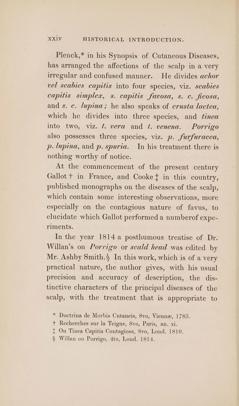 Plenck,* in his Synopsis of Cutaneous Diseases, has arranged the affections of the scalp in a very irregular and confused manner. He divides achor vel scabies capitis into four species, viz. scabies capitis simplex, s. capitis favosa, s. c. ficosa, and s. c. dupina; he also speaks of crusta lactea, which he divides into three species, and tinea into two, viz. ¢. vera and ¢. venena. Porrigo also possesses three species, viz. p. furfuracea, p. lupina, and p. spuria. In his treatment there is nothing worthy of notice. At the commencement of the present century Gallot + in France, and Cooke in this country, published monographs on the diseases of the scalp, which contain some interesting observations, more especially on the contagious nature of favus, to elucidate which Gallot performed a numberof expe- riments. In the year 1814 a posthumous treatise of Dr. Willan’s on Porrigo or scald head was edited by Mr. Ashby Smith.) In this work, which is of a very practical nature, the author gives, with his usual precision and accuracy of description, the dis- tinctive characters of the principal diseases of the scalp, with the treatment that is appropriate to * Doctrina de Morbis Cutaneis, 8vo, Vienne, 1783. + Recherches sur la Teigne, 8vo, Paris, an. xi. { On Tinea Capitis Contagiosa, 8vo, Lond. 1810. § Willan on Porrigo, 4to, Lond. 1814.