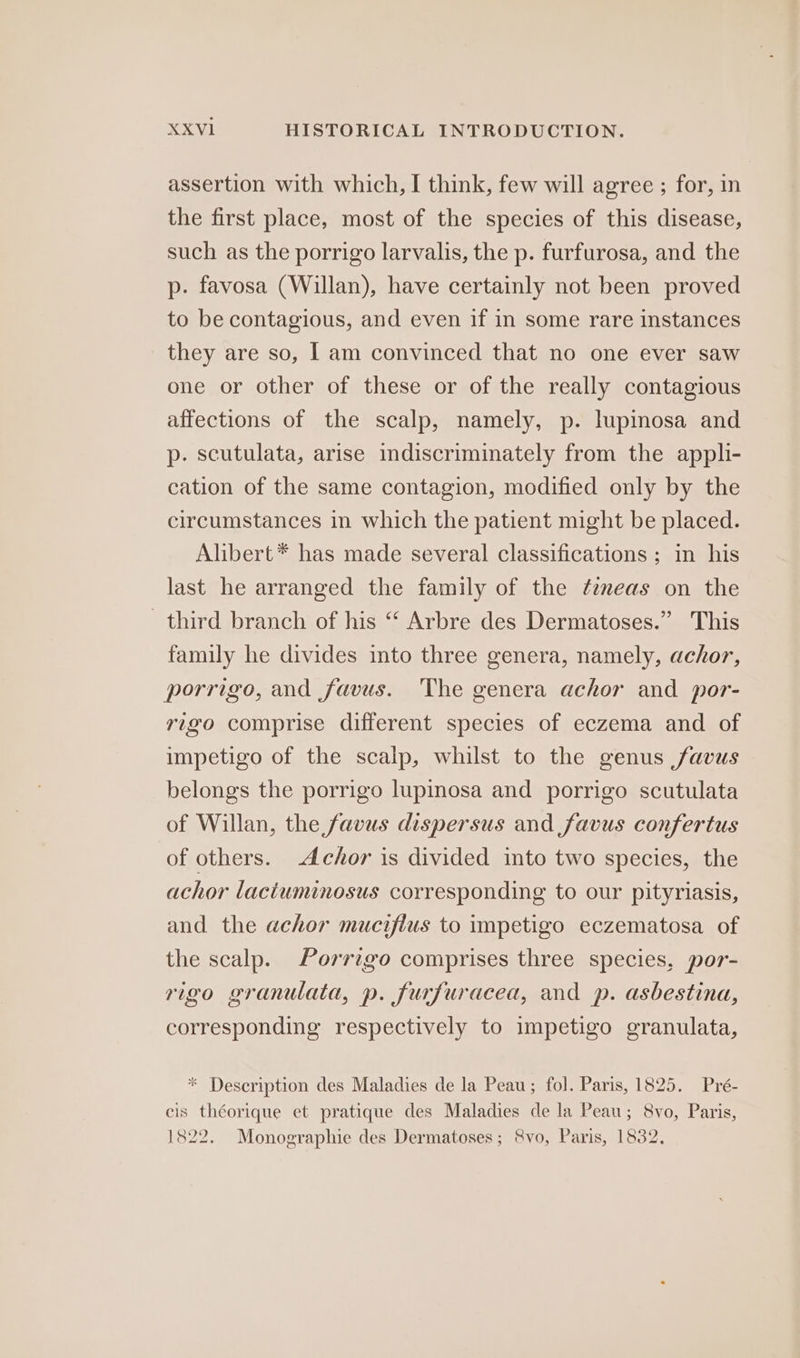 assertion with which, I think, few will agree ; for, in the first place, most of the species of this disease, such as the porrigo larvalis, the p. furfurosa, and the p. favosa (Willan), have certainly not been proved to be contagious, and even if in some rare instances they are so, | am convinced that no one ever saw one or other of these or of the really contagious affections of the scalp, namely, p. lupinosa and p. scutulata, arise indiscriminately from the appli- cation of the same contagion, modified only by the circumstances in which the patient might be placed. Alibert* has made several classifications ; in his last he arranged the family of the ¢emeas on the _ third branch of his “ Arbre des Dermatoses.” This family he divides into three genera, namely, achor, porrigo, and favus. The genera achor and por- rigo comprise different species of eczema and of impetigo of the scalp, whilst to the genus ,favus belongs the porrigo lupinosa and porrigo scutulata of Willan, the favus dispersus and favus confertus of others. Achor is divided into two species, the achor lacituminosus corresponding to our pityriasis, and the achor mucifius to impetigo eczematosa of the scalp. Porrigo comprises three species, por- rigo granulata, p. furfuracea, and p. asbestina, corresponding respectively to impetigo granulata, * Description des Maladies de la Peau; fol. Paris, 1825. Pré- cis théorique et pratique des Maladies de la Peau; 8vo, Paris, 1822. Monographie des Dermatoses; Svo, Paris, 1832,