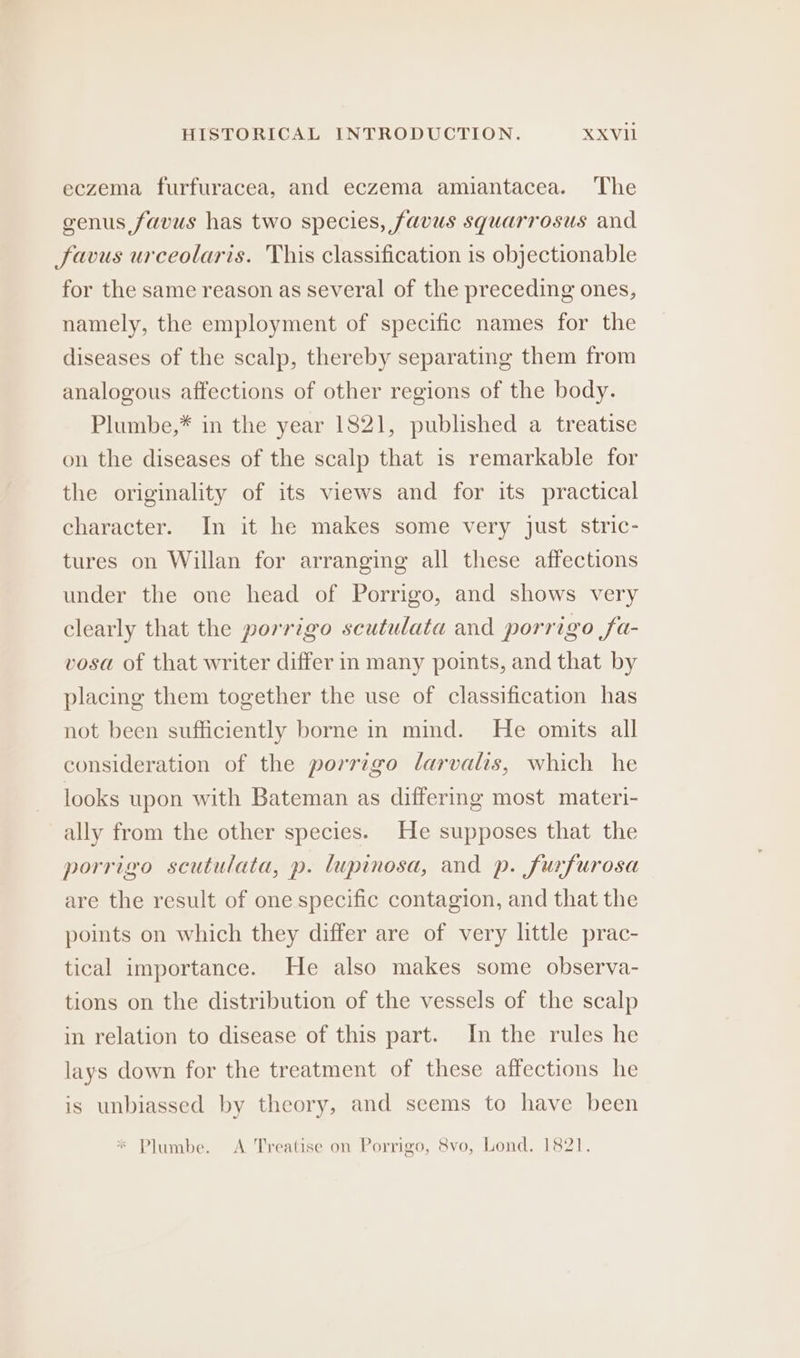 eczema furfuracea, and eczema amiantacea. The genus favus has two species, favus squarrosus and Jfavus urceolaris. This classification is objectionable for the same reason as several of the preceding ones, namely, the employment of specific names for the diseases of the scalp, thereby separating them from analogous affections of other regions of the body. Plumbe,* in the year 1821, published a treatise on the diseases of the scalp that is remarkable for the originality of its views and for its practical character. In it he makes some very just stric- tures on Willan for arranging all these affections under the one head of Porrigo, and shows very clearly that the porrigo scutulata and porrigo fa- vosa of that writer differ in many points, and that by placing them together the use of classification has not been sufficiently borne n mind. He omits all consideration of the porrigo larvalis, which he looks upon with Bateman as differing most materi- ally from the other species. He supposes that the porrigo scutulata, p. lupinosa, and p. furfurosa are the result of one specific contagion, and that the points on which they differ are of very little prac- tical importance. He also makes some observa- tions on the distribution of the vessels of the scalp in relation to disease of this part. In the rules he lays down for the treatment of these affections he is unbiassed by theory, and seems to have been * Plumbe. A Treatise on Porrigo, 8vo, Lond. 1821.