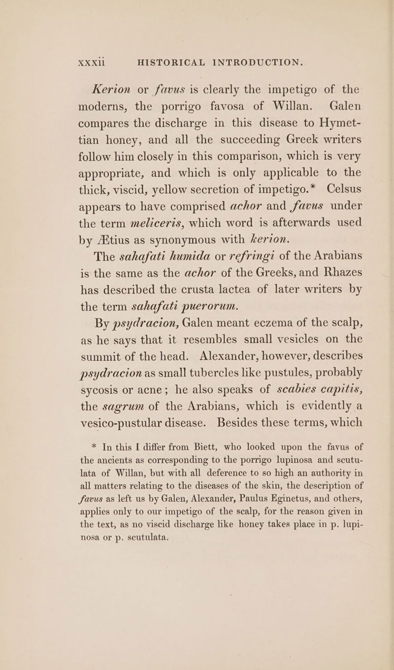 Kerion or favus is clearly the impetigo of the moderns, the porrigo favosa of Willan. Galen compares the discharge in this disease to Hymet- tian honey, and all the succeeding Greek writers follow him closely in this comparison, which is very appropriate, and which is only applicable to the thick, viscid, yellow secretion of impetigo.* Celsus appears to have comprised achor and favus under the term meliceris, which word is afterwards used by Altius as synonymous with kerzon. The sahafati humida or refringt of the Arabians is the same as the achor of the Greeks, and Rhazes has described the crusta lactea of later writers by the term sahafati puerorum. By psydracion, Galen meant eczema of the scalp, as he says that it resembles small vesicles on the summit of the head. Alexander, however, describes psydracion as small tubercles like pustules, probably sycosis or acne; he also speaks of scabies capitis, the sagrum of the Arabians, which is evidently a vesico-pustular disease. Besides these terms, which * In this I differ from Biett, who looked upon the favus of the ancients as corresponding to the porrigo lupinosa and scutu- lata of Willan, but with all deference to so high an authority in all matters relating to the diseases of the skin, the description of favus as left us by Galen, Alexander, Paulus Eginetus, and others, applies only to our impetigo of the scalp, for the reason given in the text, as no viscid discharge like honey takes place in p. lupi- nosa or p. scutulata.