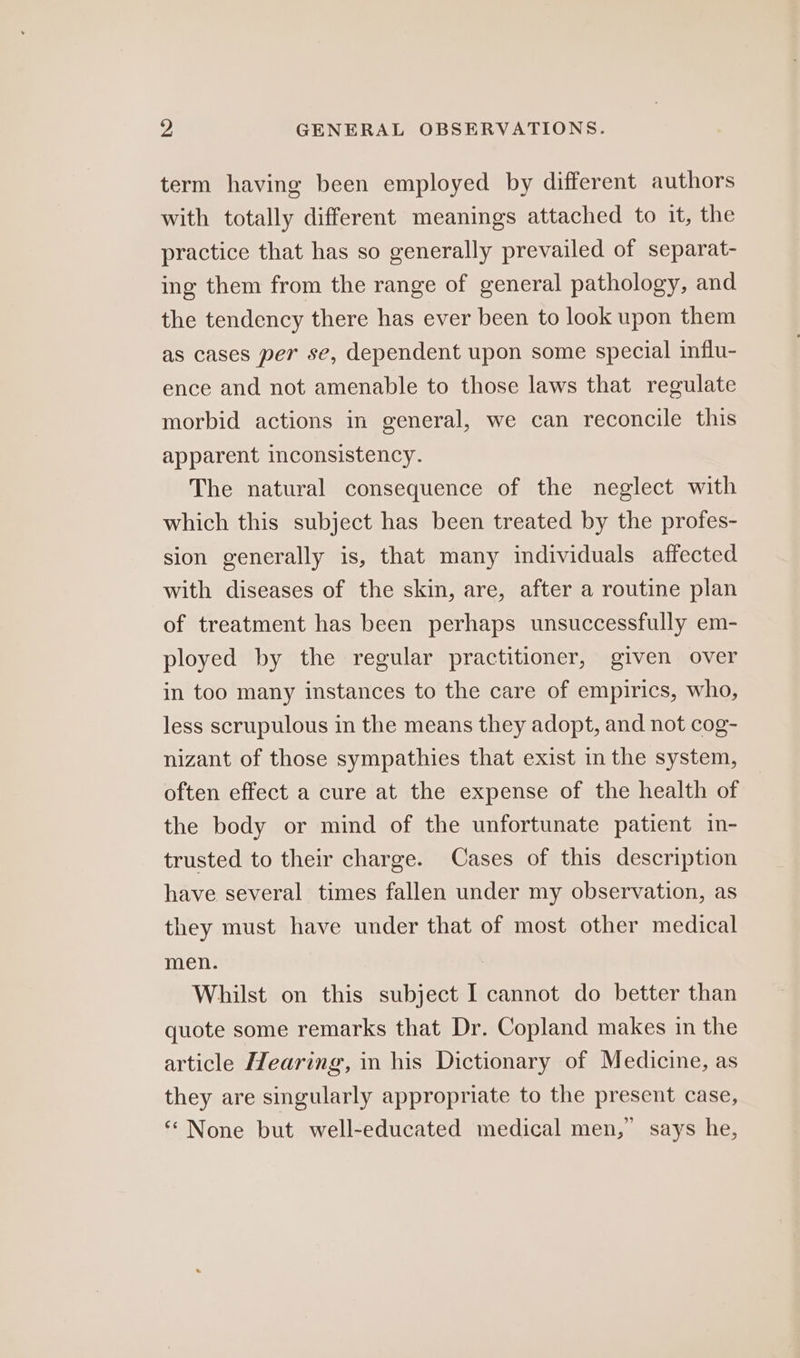 term having been employed by different authors with totally different meanings attached to it, the practice that has so generally prevailed of separat- ing them from the range of general pathology, and the tendency there has ever been to look upon them as cases per se, dependent upon some special influ- ence and not amenable to those laws that regulate morbid actions in general, we can reconcile this apparent inconsistency. The natural consequence of the neglect with which this subject has been treated by the profes- sion generally is, that many individuals affected with diseases of the skin, are, after a routine plan of treatment has been perhaps unsuccessfully em- ployed by the regular practitioner, given over in too many instances to the care of empirics, who, less scrupulous in the means they adopt, and not cog- nizant of those sympathies that exist in the system, often effect a cure at the expense of the health of the body or mind of the unfortunate patient in- trusted to their charge. Cases of this description have several times fallen under my observation, as they must have under that of most other medical men. Whilst on this subject I cannot do better than quote some remarks that Dr. Copland makes in the article Hearing, in his Dictionary of Medicine, as they are singularly appropriate to the present case, ‘“ None but well-educated medical men,” says he,