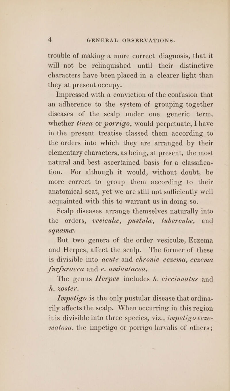 trouble of making a more correct diagnosis, that it will not be relinquished until their distinctive characters have been placed in a clearer light than they at present occupy. Impressed with a conviction of the confusion that an adherence to the system of grouping together diseases of the scalp under one generic term, whether ¢znea or porrigo, would perpetuate, I have in the present treatise classed them according to the orders into which they are arranged by their elementary characters, as being, at present, the most natural and best ascertained basis for a classifica- tion. For although it would, without doubt, be more correct to group them according to their anatomical seat, yet we are still not sufficiently well acquainted with this to warrant us in doing so. Scalp diseases arrange themselves naturally into the orders, vesicule, pustule, tubercule, and squame. But two genera of the order vesicule, Eczema and Herpes, affect the scalp. The former of these is divisible into acute and chronic eczema, eczema Surfuracea and e. amiantacea. The genus Herpes includes hk. circinnatus and h. zoster. Impetigo is the only pustular disease that ordina- rily affects the scalp. When occurring in this region itis divisible into three species, viz., empetigo ecxe- matosa, the impetigo or porrigo larvalis of others;