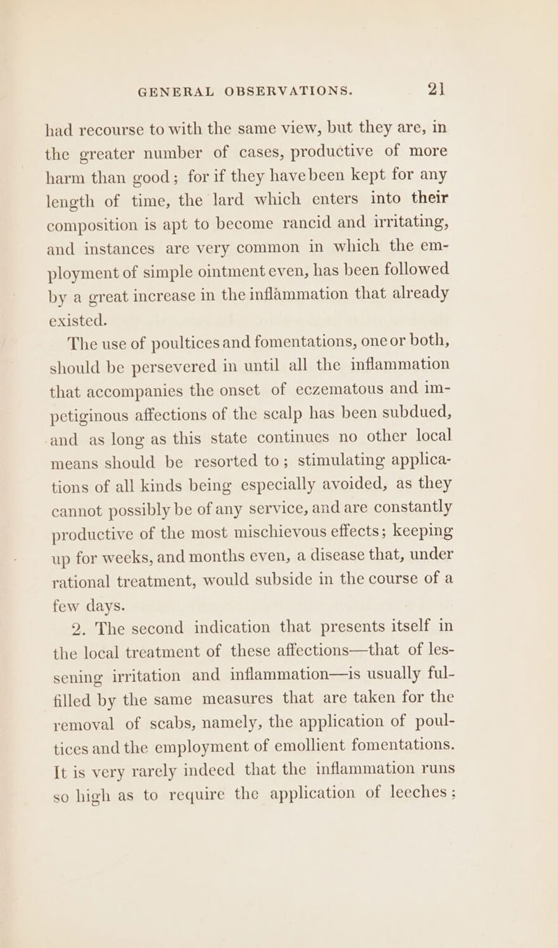 had recourse to with the same view, but they are, in the greater number of cases, productive of more harm than good; for if they have been kept for any length of time, the lard which enters into their composition is apt to become rancid and irritating, and instances are very common in which the em- ployment of simple ointment even, has been followed by a great increase in the inflammation that already existed. The use of poultices and fomentations, one or both, should be persevered in until all the inflammation that accompanies the onset of eczematous and im- petiginous affections of the scalp has been subdued, and as long as this state continues no other local means should be resorted to; stimulating applica- tions of all kinds being especially avoided, as they cannot possibly be of any service, and are constantly productive of the most mischievous effects; keeping up for weeks, and months even, a disease that, under rational treatment, would subside in the course of a few days. 2. The second indication that presents itself in the local treatment of these affections—that of les- sening irritation and inflammation—is usually ful- filled by the same measures that are taken for the removal of scabs, namely, the application of poul- tices and the employment of emollient fomentations. It is very rarely indeed that the inflammation runs so high as to require the application of leeches;