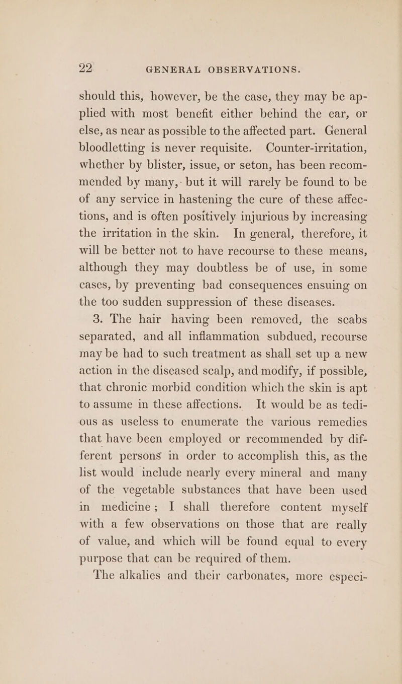 should this, however, be the case, they may be ap- pled with most benefit either behind the ear, or else, as near as possible to the affected part. General bloodletting is never requisite. Counter-irritation, whether by blister, issue, or seton, has been recom- mended by many,: but it will rarely be found to be of any service in hastening the cure of these affec- tions, and is often positively injurious by increasing the irritation in the skin. In general, therefore, it will be better not to have recourse to these means, although they may doubtless be of use, in some cases, by preventing bad consequences ensuing on the too sudden suppression of these diseases. 3. The hair having been removed, the scabs separated, and all inflammation subdued, recourse may be had to such treatment as shall set up a new action in the diseased scalp, and modify, if possible, that chronic morbid condition which the skin is apt — to assume in these affections. It would be as tedi- ous as useless to enumerate the various remedies that have been employed or recommended by dif- ferent persons in order to accomplish this, as the list would include nearly every mineral and many of the vegetable substances that have been used in medicine; I shall therefore content myself with a few observations on those that are really of value, and which will be found equal to every purpose that can be required of them. The alkalies and their carbonates, more especi-