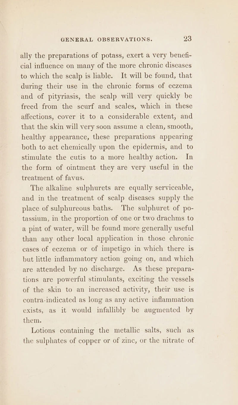 ally the preparations of potass, exert a very benefi- cial influence on many of the more chronic diseases to which the scalp is hable. It will be found, that during their use in the chronic forms of eczema and of pityriasis, the scalp will very quickly be freed from the scurf and scales, which in these affections, cover it to a considerable extent, and that the skin will very soon assume a clean, smooth, healthy appearance, these preparations appearing both to act chemically upon the epidermis, and to stimulate the cutis to a more healthy action. In the form of omtment they are very useful in the treatment of favus. The alkaline sulphurets are equally serviceable, and in the treatment of scalp diseases supply the place of sulphureous baths. The sulphuret of po- tassium, in the proportion of one or two drachms to a pint of water, will be found more generally useful than any other local application in those chronic cases of eczema or of impetigo in which there is but little inflammatory action going on, and which are attended by no discharge. As these prepara- tions are powerful stimulants, exciting the vessels of the skin to an increased activity, their use is contra-indicated as long as any active inflammation exists, as it would infallibly be augmented by them. Lotions containing the metallic salts, such as the sulphates of copper or of zinc, or the nitrate of