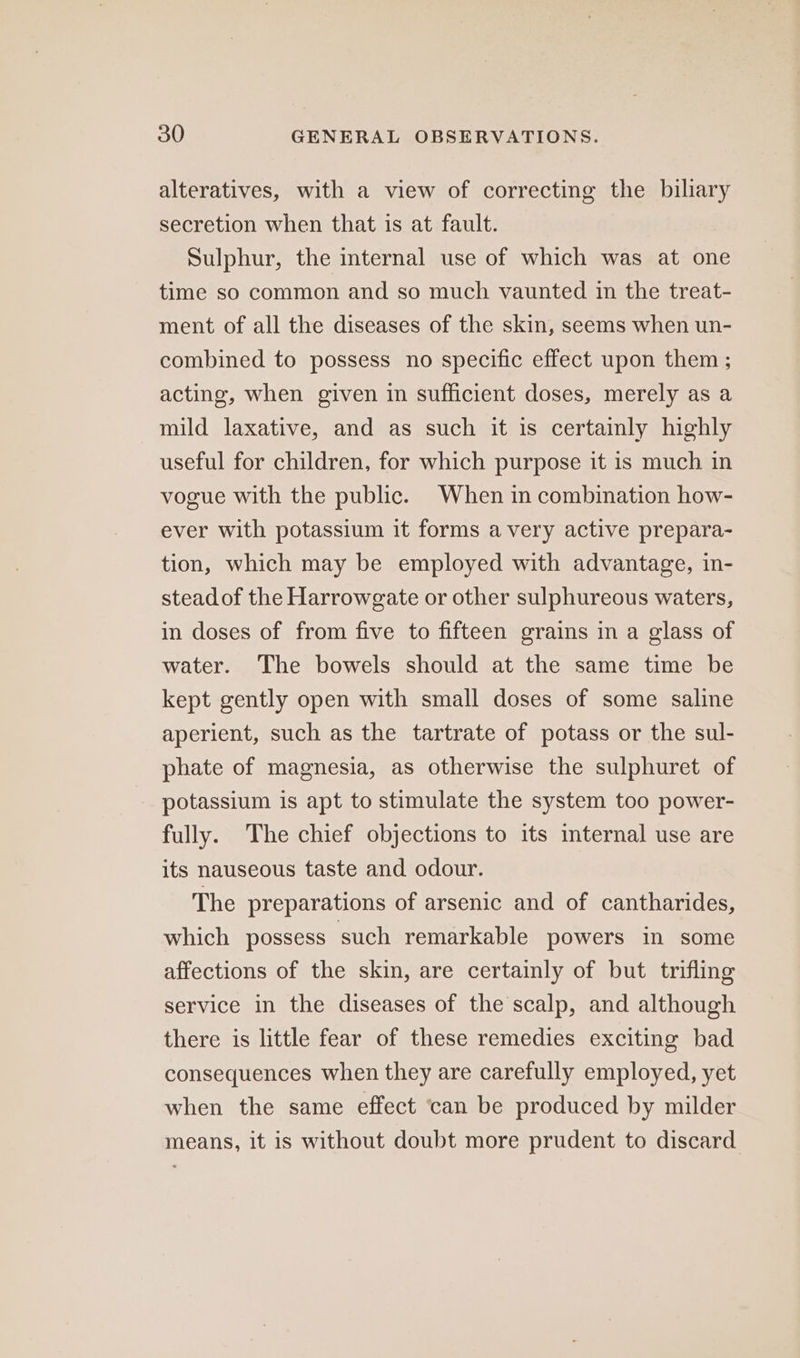 alteratives, with a view of correcting the biliary secretion when that is at fault. Sulphur, the internal use of which was at one time so common and so much vaunted in the treat- ment of all the diseases of the skin, seems when un- combined to possess no specific effect upon them ; acting, when given in sufficient doses, merely as a mild laxative, and as such it is certainly highly useful for children, for which purpose it is much in vogue with the public. When in combination how- ever with potassium it forms avery active prepara- tion, which may be employed with advantage, in- stead of the Harrowgate or other sulphureous waters, in doses of from five to fifteen grains in a glass of water. The bowels should at the same time be kept gently open with small doses of some saline aperient, such as the tartrate of potass or the sul- phate of magnesia, as otherwise the sulphuret of potassium is apt to stimulate the system too power- fully. The chief objections to its internal use are its nauseous taste and odour. The preparations of arsenic and of cantharides, which possess such remarkable powers in some affections of the skin, are certainly of but trifling service in the diseases of the scalp, and although there is little fear of these remedies exciting bad consequences when they are carefully employed, yet when the same effect ‘can be produced by milder means, it is without doubt more prudent to discard