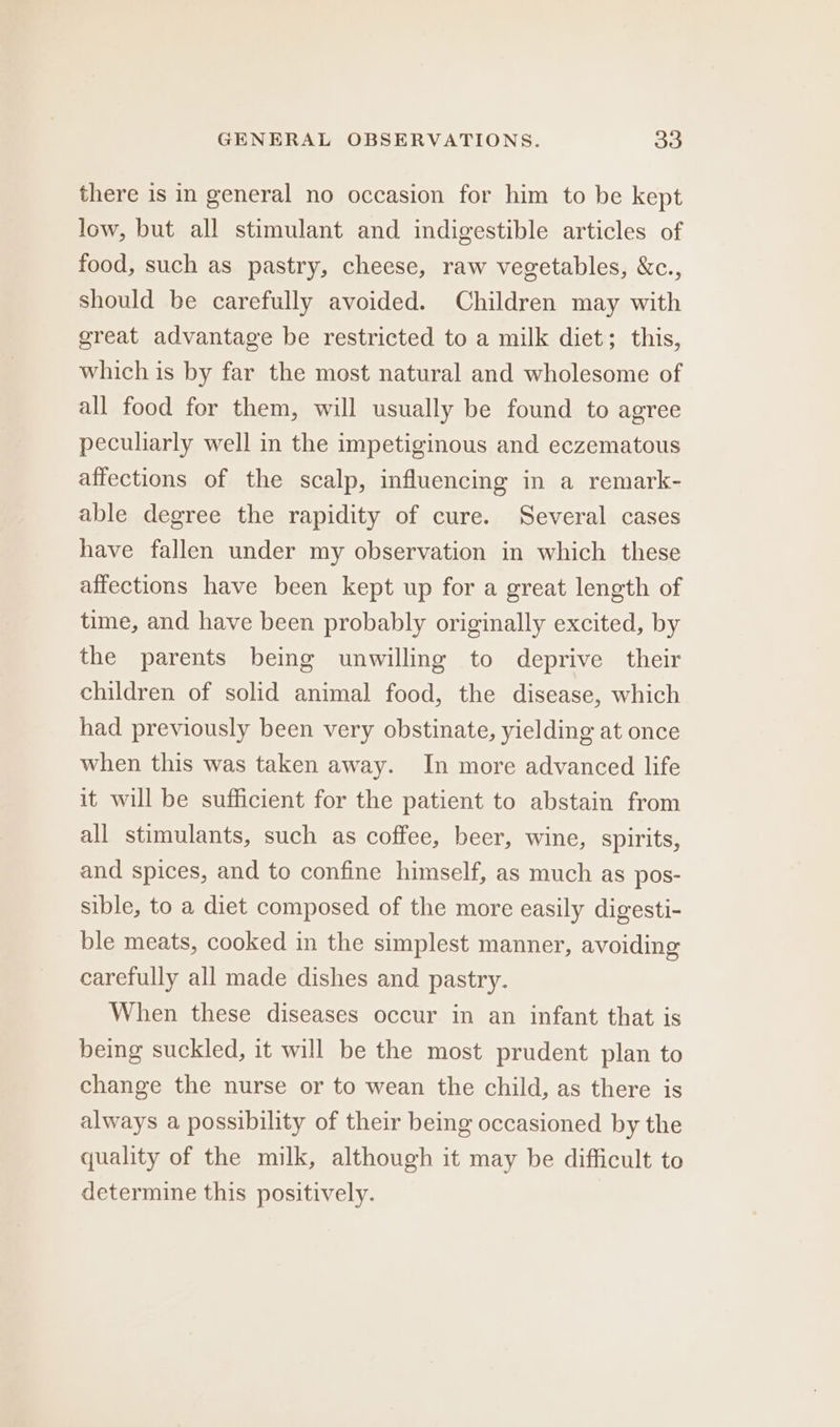 there is in general no occasion for him to be kept low, but all stimulant and indigestible articles of food, such as pastry, cheese, raw vegetables, &amp;c., should be carefully avoided. Children may with great advantage be restricted to a milk diet; this, which is by far the most natural and wholesome of all food for them, will usually be found to agree peculiarly well in the impetiginous and eczematous affections of the scalp, influencing in a remark- able degree the rapidity of cure. Several cases have fallen under my observation in which these affections have been kept up for a great length of time, and have been probably originally excited, by the parents being unwilling to deprive their children of solid animal food, the disease, which had previously been very obstinate, yielding at once when this was taken away. In more advanced life it will be sufficient for the patient to abstain from all stimulants, such as coffee, beer, wine, spirits, and spices, and to confine himself, as much as pos- sible, to a diet composed of the more easily digesti- ble meats, cooked in the simplest manner, avoiding carefully all made dishes and pastry. When these diseases occur in an infant that is being suckled, it will be the most prudent plan to change the nurse or to wean the child, as there is always a possibility of their being occasioned by the quality of the milk, although it may be difficult to determine this positively.