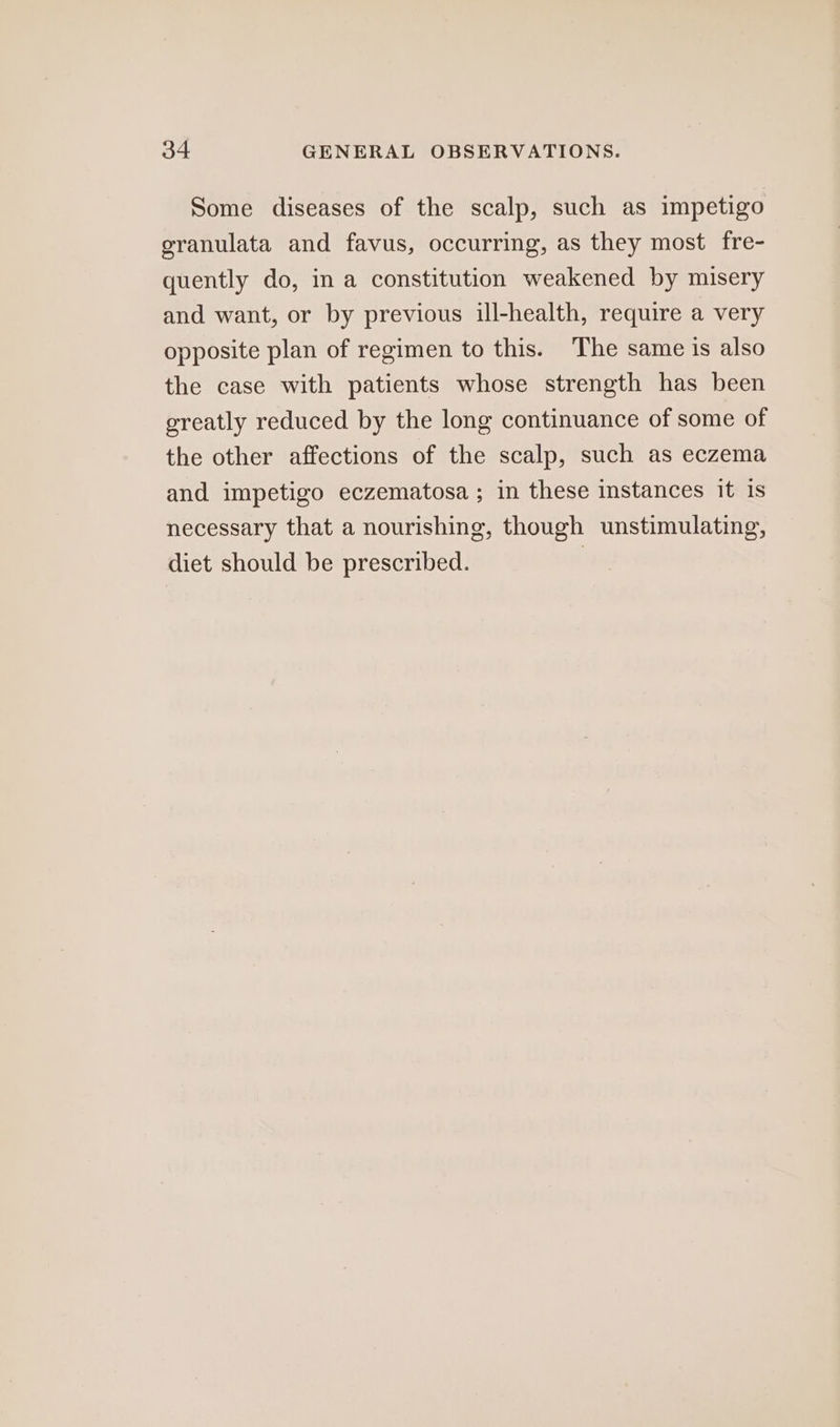 Some diseases of the scalp, such as impetigo granulata and favus, occurring, as they most fre- quently do, in a constitution weakened by misery and want, or by previous ill-health, require a very opposite plan of regimen to this. The same 1s also the case with patients whose strength has been greatly reduced by the long continuance of some of the other affections of the scalp, such as eczema and impetigo eczematosa ; in these instances It is necessary that a nourishing, though unstimulating, diet should be prescribed. |