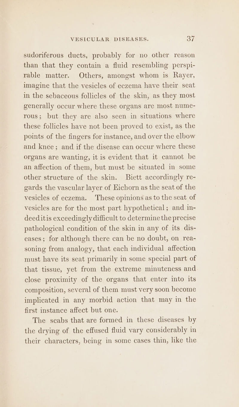 sudoriferous ducts, probably for no other reason than that they contain a fluid resembling perspi- rable matter. Others, amongst whom is Rayer, imagine that the vesicles of eczema have their seat in the sebaceous follicles of the skin, as they most generally occur where these organs are most nume- rous; but they are also seen in situations where these follicles have not been proved to exist, as the points of the fingers for instance, and over the elbow and knee; and if the disease can occur where these organs are wanting, it is evident that it cannot be an affection of them, but must be situated in some other structure of the skin. Buiett accordingly re- gards the vascular layer of Eichorn as the seat of the vesicles of eczema. These opinions as to the seat of vesicles are for the most part hypothetical; and in- deeditis exceedingly difficult to determine the precise pathological condition of the skin in any of its dis- eases; for although there can be no doubt, on rea- soning from analogy, that each individual affection must have its seat primarily in some special part of that tissue, yet from the extreme minuteness and close proximity of the organs that enter into its composition, several of them must very soon become implicated in any morbid action that may in the first instance affect but one. The scabs that are formed in these diseases by the drying of the effused fluid vary considerably in their characters, being in some cases thin, like the