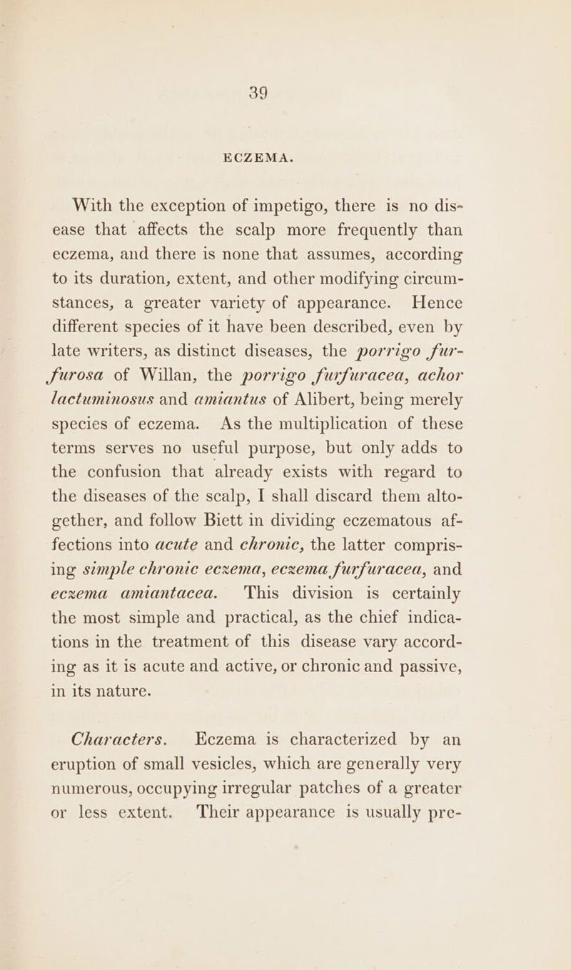 ECZEMA. With the exception of impetigo, there is no dis- ease that affects the scalp more frequently than eczema, and there is none that assumes, according to its duration, extent, and other modifying circum- stances, a greater variety of appearance. Hence different species of it have been described, even by late writers, as distinct diseases, the porrigo fur- furosa of Willan, the porrigo furfuracea, achor lactuminosus and amiantus of Alibert, being merely species of eczema. As the multiplication of these terms serves no useful purpose, but only adds to the confusion that already exists with regard to the diseases of the scalp, I shall discard them alto- gether, and follow Biett in dividing eczematous af- fections into acute and chronic, the latter compris- ing semple chronic eczema, eczema furfuracea, and eczema amiantacea. This division is certainly the most simple and practical, as the chief indica- tions in the treatment of this disease vary accord- ing as it is acute and active, or chronic and passive, in its nature. Characters. HKiczema is characterized by an eruption of small vesicles, which are generally very numerous, occupying irregular patches of a greater or less extent. Their appearance is usually pre-