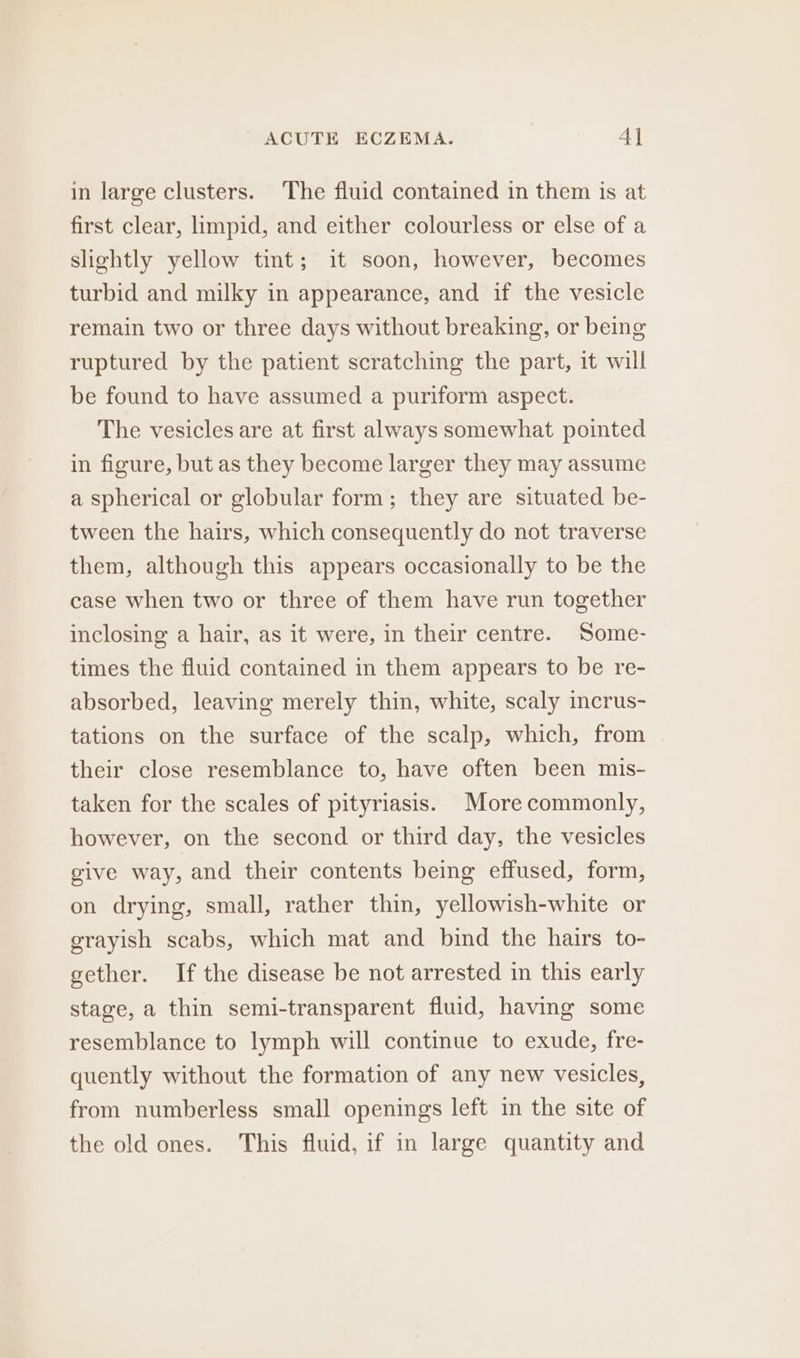 ACUTE ECZEMA. 4] in large clusters. The fluid contained in them is at first clear, hmpid, and either colourless or else of a slightly yellow tint; it soon, however, becomes turbid and milky in appearance, and if the vesicle remain two or three days without breaking, or being ruptured by the patient scratching the part, it will be found to have assumed a puriform aspect. The vesicles are at first always somewhat pointed in figure, but as they become larger they may assume a spherical or globular form; they are situated be- tween the hairs, which consequently do not traverse them, although this appears occasionally to be the case when two or three of them have run together inclosing a hair, as it were, in their centre. Some- times the fluid contained in them appears to be re- absorbed, leaving merely thin, white, scaly incrus- tations on the surface of the scalp, which, from their close resemblance to, have often been mis- taken for the scales of pityriasis. More commonly, however, on the second or third day, the vesicles give way, and their contents being effused, form, on drying, small, rather thin, yellowish-white or grayish scabs, which mat and bind the hairs to- gether. If the disease be not arrested in this early stage, a thin semi-transparent fluid, having some resemblance to lymph will continue to exude, fre- quently without the formation of any new vesicles, from numberless small openings left in the site of the old ones. This fluid, if in large quantity and