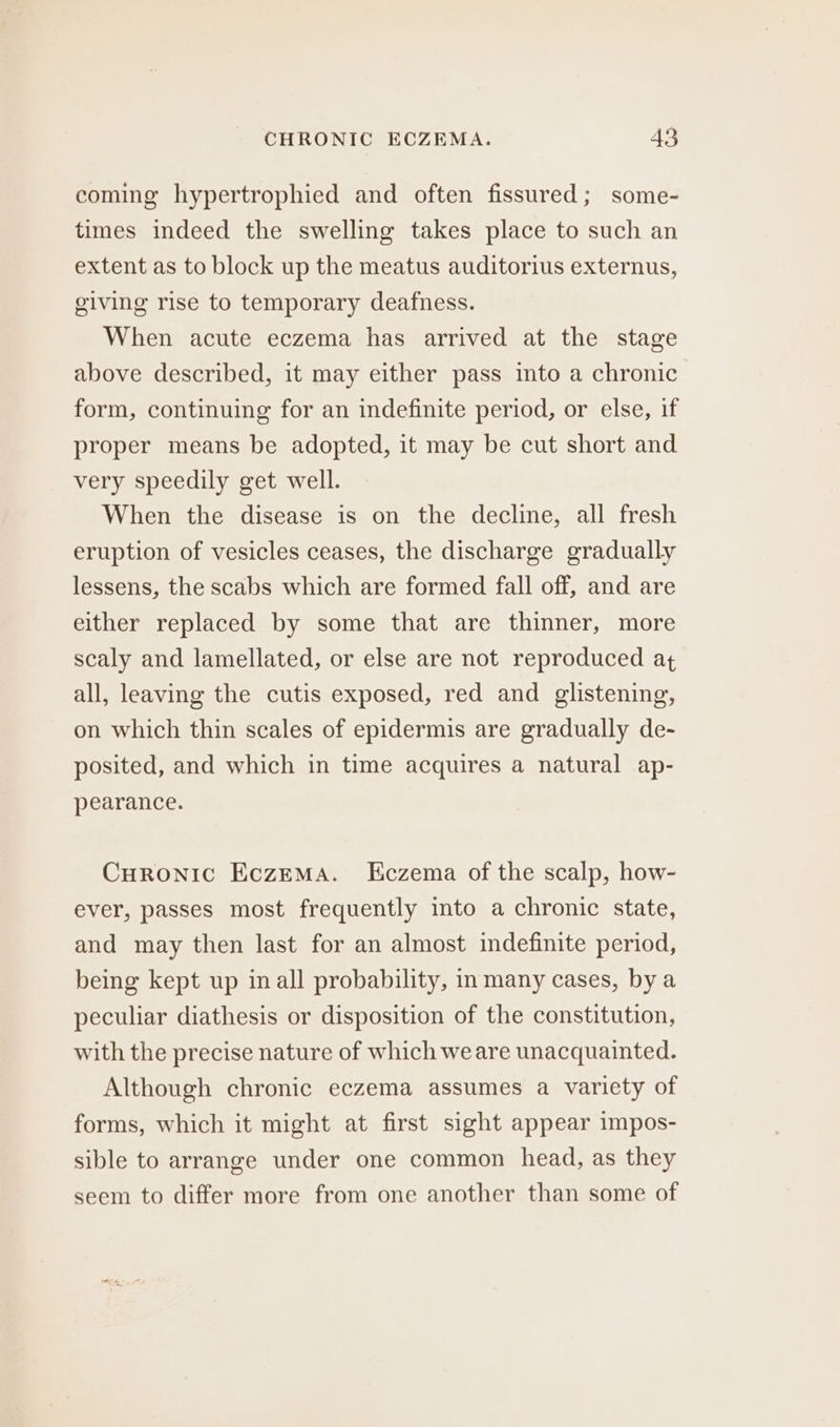 coming hypertrophied and often fissured; some- times indeed the swelling takes place to such an extent as to block up the meatus auditorius externus, giving rise to temporary deafness. When acute eczema has arrived at the stage above described, it may either pass into a chronic form, continuing for an indefinite period, or else, if proper means be adopted, it may be cut short and very speedily get well. When the disease is on the decline, all fresh eruption of vesicles ceases, the discharge gradually lessens, the scabs which are formed fall off, and are either replaced by some that are thinner, more scaly and lamellated, or else are not reproduced at all, leaving the cutis exposed, red and glistening, on which thin scales of epidermis are gradually de- posited, and which in time acquires a natural ap- pearance. Curonic EczEMaA. Kczema of the scalp, how- ever, passes most frequently into a chronic state, and may then last for an almost indefinite period, being kept up inall probability, in many cases, by a peculiar diathesis or disposition of the constitution, with the precise nature of which weare unacquainted. Although chronic eczema assumes a variety of forms, which it might at first sight appear impos- sible to arrange under one common head, as they seem to differ more from one another than some of