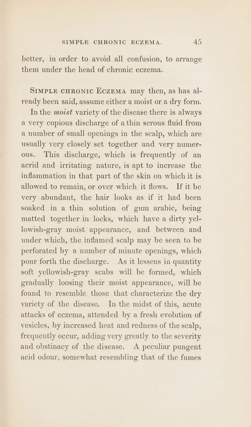 better, in order to avoid all confusion, to arrange them under the head of chronic eczema. SIMPLE CHRONIC EczZEMA may then, as has al- ready been said, assume either a moist or a dry form. In the mozst variety of the disease there is always a very copious discharge of a thin serous fluid from a number of small openings in the scalp, which are usually very closely set together and very numer- ous. This discharge, which is frequently of an acrid and irritating nature, is apt to increase the inflammation in that part of the skin on which it is allowed to remain, or over which it flows. If it be very abundant, the hair looks as if it had been soaked in a thin solution of gum arabic, being matted together in locks, which have a dirty yel- lowish-gray moist appearance, and between and under which, the inflamed scalp may be seen to be perforated by a number of minute openings, which pour forth the discharge. As it lessens in quantity soft yellowish-gray scabs will be formed, which gradually loosing their moist appearance, will be found to resemble those that characterize the dry variety of the disease. In the midst of this, acute attacks of eczema, attended by a fresh evolution of vesicles, by increased heat and redness of the scalp, frequently occur, adding very greatly to the severity and obstinacy of the disease. &lt;A peculiar pungent acid odour, somewhat resembling that of the fumes