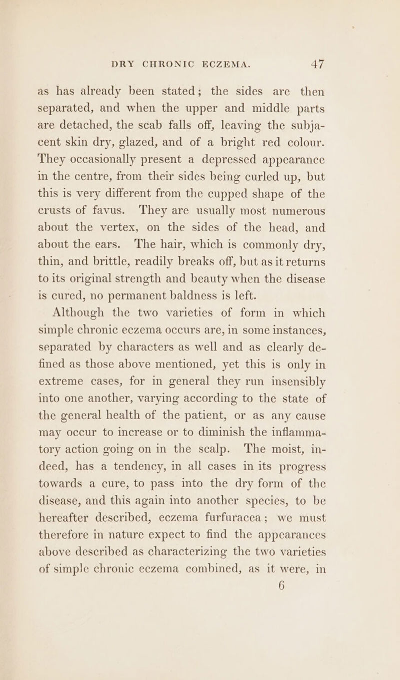 as has already been stated; the sides are then separated, and when the upper and middle parts are detached, the scab falls off, leaving the subja- cent skin dry, glazed, and of a bright red colour. They occasionally present a depressed appearance in the centre, from their sides being curled up, but this is very different from the cupped shape of the crusts of favus. They are usually most numerous about the vertex, on the sides of the head, and about the ears. The hair, which is commonly dry, thin, and brittle, readily breaks off, but as it returns to its original strength and beauty when the disease is cured, no permanent baldness is left. Although the two varieties of form in which simple chronic eczema occurs are, in some Instances, separated by characters as well and as clearly de- fined as those above mentioned, yet this is only in extreme cases, for in general they run insensibly into one another, varying according to the state of the general health of the patient, or as any cause may occur to increase or to diminish the inflamma- tory action going on in the scalp. The moist, in- deed, has a tendency, in all cases in its progress towards a cure, to pass into the dry form of the disease, and this again into another species, to be hereafter described, eczema furfuracea; we must therefore in nature expect to find the appearances above described as characterizing the two varieties of simple chronic eczema combined, as it were, in 6