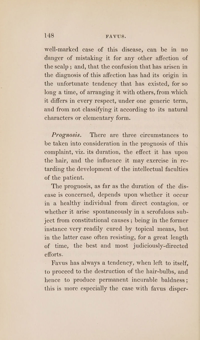 well-marked case of this disease, can be in no danger of mistaking it for any other affection of the scalp ; and, that the confusion that has arisen in the diagnosis of this affection has had its origin in the unfortunate tendency that has existed, for so long a time, of arranging it with others, from which it differs in every respect, under one generic term, and from not classifying it according to its natural characters or elementary form. Prognosis. There are three circumstances to be taken into consideration in the prognosis of this complaint, viz. its duration, the effect it has upon the hair, and the influence it may exercise in re- tarding the development of the intellectual faculties of the patient. The prognosis, as far as the duration of the dis- ease is concerned, depends upon whether it occur in a healthy individual from direct contagion, or whether it arise spontaneously in a scrofulous sub- ject from constitutional causes ; being in the former instance very readily cured by topical means, but in the latter case often resisting, for a great length of time, the best and most judiciously-directed efforts. Favus has always a tendency, when left to itself, to proceed to the destruction of the hair-bulbs, and hence to produce permanent incurable baldness ; this is more especially the case with favus disper-